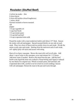Rouladen (Stuffed Beef)
4 sirloin tip steaks − thin
8 slices bacon
8 slices dill pickles (sliced lengthwise)
1 onion, diced
German mustard or brown mustard
salt
pepper
1/4 cup vegetable oil
3 cups beef broth
1/4 cup tomato paste
1/4 cup half and half
1/4 cup evaporated skim milk

Pound the steaks with a meat tenderizer/mallot until about 1/8" thick. Season
the steaks with salt and pepper. Spread mustard thickly on one side on each
steak. Place two slices of bacon and two pickle slices on each steak. Divide the
onion evenly onto each steak. Starting from the narrowest end of each steak,
roll tightly (jelly roll style) and secure with string.

Heat oil in a heavy saucepan. Brown the meat rolls well on all sides. Add
about 1 cup of water to the saucepan, cover and simmer for 1 1/2 hours.
Add more water if needed. Remove the meat from the pan. Add the beef
broth to the liquid the meat was cooked in. Keep boiling until liquid is reduced
by one third of its original size. Whisk in tomato paste, half and half, and
evaporated skim milk, careful to not let it boil (to avoid curdling). Season
with salt and pepper. Return the meat to the pan and warm through.




Rouladen (Stuffed Beef)                                                            34
 