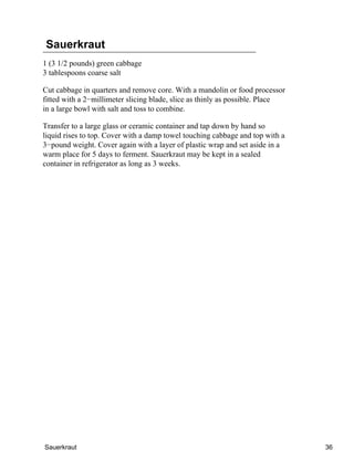 Sauerkraut
1 (3 1/2 pounds) green cabbage
3 tablespoons coarse salt

Cut cabbage in quarters and remove core. With a mandolin or food processor
fitted with a 2−millimeter slicing blade, slice as thinly as possible. Place
in a large bowl with salt and toss to combine.

Transfer to a large glass or ceramic container and tap down by hand so
liquid rises to top. Cover with a damp towel touching cabbage and top with a
3−pound weight. Cover again with a layer of plastic wrap and set aside in a
warm place for 5 days to ferment. Sauerkraut may be kept in a sealed
container in refrigerator as long as 3 weeks.




Sauerkraut                                                                     36
 