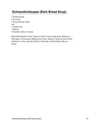 Schwarzbrotsuppe (Dark Bread Soup)
1 lb dark bread
2 qts water
1/2 tsp caraway seeds
salt
1 small onion
1 tbls fat
2 bouillon cubes or cream

Soak dark bread in water, bring to a boil, remove and strain. Bring to a
boil again, if necessary adding more water. Season. Chop an onion finely
and brown in fat, and add. Enrich, if desired, with bouillon cubes or
cream.




Schwarzbrotsuppe (Dark Bread Soup)                                         37
 