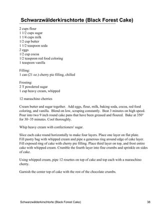 Schwarzwälderkirschtorte (Black Forest Cake)
2 cups flour
1 1/2 cups sugar
1 1/4 cups milk
1/2 cup butter
1 1/2 teaspoon soda
2 eggs
1/2 cup cocoa
1/2 teaspoon red food coloring
1 teaspoon vanilla

Filling:
1 can (21 oz.) cherry pie filling, chilled

Frosting:
2 T powdered sugar
1 cup heavy cream, whipped

12 maraschino cherries

Cream butter and sugar together. Add eggs, flour, milk, baking soda, cocoa, red food
coloring, and vanilla. Blend on low, scraping constantly. Beat 3 minutes on high speed.
Pour into two 9 inch round cake pans that have been greased and floured. Bake at 350°
for 30−35 minutes. Cool thoroughly.

Whip heavy cream with confectioners' sugar.

Slice each cake round horizontally to make four layers. Place one layer on flat plate.
Fill pastry bag with whipped cream and pipe a generous ring around edge of cake layer.
Fill exposed ring of cake with cherry pie filling. Place third layer on top, and frost entire
cake with whipped cream. Crumble the fourth layer into fine crumbs and sprinkle on sides
of cake.

Using whipped cream, pipe 12 rosettes on top of cake and top each with a maraschino
cherry.

Garnish the center top of cake with the rest of the chocolate crumbs.




Schwarzwälderkirschtorte (Black Forest Cake)                                                38
 