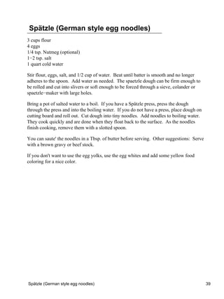 Spätzle (German style egg noodles)
3 cups flour
4 eggs
1/4 tsp. Nutmeg (optional)
1−2 tsp. salt
1 quart cold water

Stir flour, eggs, salt, and 1/2 cup of water. Beat until batter is smooth and no longer
adheres to the spoon. Add water as needed. The spaetzle dough can be firm enough to
be rolled and cut into slivers or soft enough to be forced through a sieve, colander or
spaetzle−maker with large holes.

Bring a pot of salted water to a boil. If you have a Spätzle press, press the dough
through the press and into the boiling water. If you do not have a press, place dough on
cutting board and roll out. Cut dough into tiny noodles. Add noodles to boiling water.
They cook quickly and are done when they float back to the surface. As the noodles
finish cooking, remove them with a slotted spoon.

You can saute' the noodles in a Tbsp. of butter before serving. Other suggestions: Serve
with a brown gravy or beef stock.

If you don't want to use the egg yolks, use the egg whites and add some yellow food
coloring for a nice color.




Spätzle (German style egg noodles)                                                         39
 