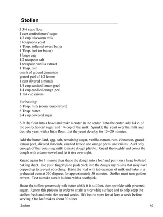 Stollen
3 3/4 cups flour
1 cup confectioners' sugar
1/2 cup lukewarm milk
3 teaspoons yeast
8 Tbsp. softened sweet butter
1 Tbsp. lard (or butter)
1 large egg
1/2 teaspoon salt
1 teaspoon vanilla extract
1 Tbsp. rum
pinch of ground cinnamon
grated peel of 1/2 lemon
1 cup slivered almonds
1/4 cup candied lemon peel
1/4 cup candied orange peel
1 1/4 cup raisins

For basting:
6 Tbsp. milk (room temperature)
8 Tbsp. butter
3/4 cup powered sugar

Sift the flour into a bowl and make a crater in the center. Into the crater, add 1/4 c. of
the confectioners' sugar and 1/4 cup of the milk. Sprinkle the yeast over the milk and
dust the yeast with a little flour. Let the yeast develop for 15−20 minutes.

Add the butter, lard, egg, salt, remaining sugar, vanilla extract, rum, cinnamon, grated
lemon peel, slivered almonds, candied lemon and orange peels, and raisins. Add only
enough of the remaining milk to make dough pliable. Knead thoroughly and cover the
dough with a damp towel and let it rise overnight.

Knead again for 1 minute then shape the dough into a loaf and put it on a large buttered
baking sheet. Use your fingertips to push back into the dough any raisins that may have
popped up to prevent scorching. Baste the loaf with tablespoons of milk and bake in a
preheated oven at 350 degrees for approximately 50 minutes. Stollen must turn golden
brown. Test to make sure it is done with a toothpick.

Baste the stollen generously wih butter while it is still hot, then sprinkle with powered
sugar. Repeat this process in order to attain a nice white surface and to help keep the
stollen fresh and moist for several weeks. It's best to store for at least a week before
serving. One loaf makes about 30 slices
Stollen                                                                                      40
 