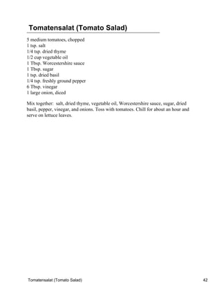 Tomatensalat (Tomato Salad)
5 medium tomatoes, chopped
1 tsp. salt
1/4 tsp. dried thyme
1/2 cup vegetable oil
1 Tbsp. Worcestershire sauce
1 Tbsp. sugar
1 tsp. dried basil
1/4 tsp. freshly ground pepper
6 Tbsp. vinegar
1 large onion, diced

Mix together: salt, dried thyme, vegetable oil, Worcestershire sauce, sugar, dried
basil, pepper, vinegar, and onions. Toss with tomatoes. Chill for about an hour and
serve on lettuce leaves.




Tomatensalat (Tomato Salad)                                                           42
 