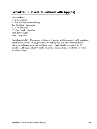 Weinkraut (Baked Sauerkraut with Apples)
1 qt sauerkraut
1/4 c sliced onion
2 Tbsp. butter or bacon drippings
2 or 3 medium−size apples
1 1/2 c white wine
1/2 c beef stock or bouillon
1 tsp. brown sugar
1 tsp. celery seeds

Drain kraut slightly. Cook onion in butter or drippings until transparent. Add sauerkraut
and stir; cook slowly. Wash, peel, and core apples; dice fruit and add to sauerkraut.
Add wine and enough stock or bouillon to cover. Cook slowly, uncovered, for 30
minutes. Add sugar and celery seeds; cover and finish cooking in moderate 325° oven
30 minutes longer.




Weinkraut (Baked Sauerkraut with Apples)                                                    44
 