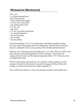Weisswurst (Bockwurst)
5 lbs. veal
1 oz. ground mustard seed
5 lbs. lean pork butts
1 Tbsp. ground white pepper
3 1/2 ozs. non−fat dry milk
1 tsp. ground celery seeds
3 1/2 ozs. salt
1 tsp. mace
3 1/2 ozs. soy protein concentrate
1 oz. powdered dextrose
1 tsp. onion powder
1 qt. ice water
1 tsp. dry parsley

Grind meat through a 1/4" or 3/8" grinder plate. Add all the ingredients except
the water and mix thoroughly until evenly distributed. Place the meat in the food
processor, adding the water as you go along. This will help emulsify the meat.

Stuff into a 32−35mm hog casing and make into 5" to 6" links. Place into 160°F water
and cook until an internal temperature of 150°F is attained. Then shower the
sausage with cool water until the internal temperature falls to 75°F. Place in cooler
overnight before using.

Grill or fry these brats until browned. For a delicate, crunchy coating, cover the
sausages with milk for 10 minutes, then coat the sausages with flour. Brown the
sausage in a skillet to which you have added vegetable oil.

Serve with German bread or a crusty roll and spicy mustard or horseradish sauce.




Weisswurst (Bockwurst)                                                                  45
 
