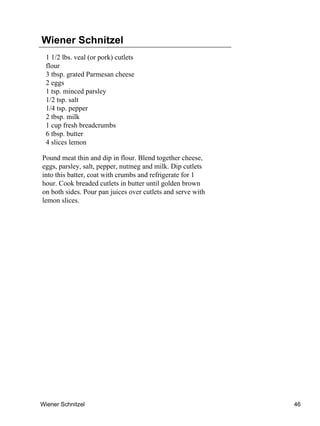 Wiener Schnitzel
 1 1/2 lbs. veal (or pork) cutlets
 flour
 3 tbsp. grated Parmesan cheese
 2 eggs
 1 tsp. minced parsley
 1/2 tsp. salt
 1/4 tsp. pepper
 2 tbsp. milk
 1 cup fresh breadcrumbs
 6 tbsp. butter
 4 slices lemon

Pound meat thin and dip in flour. Blend together cheese,
eggs, parsley, salt, pepper, nutmeg and milk. Dip cutlets
into this batter, coat with crumbs and refrigerate for 1
hour. Cook breaded cutlets in butter until golden brown
on both sides. Pour pan juices over cutlets and serve with
lemon slices.




Wiener Schnitzel                                             46
 