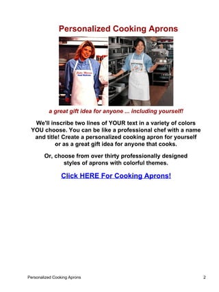 Personalized Cooking Aprons




          a great gift idea for anyone ... including yourself!

  We'll inscribe two lines of YOUR text in a variety of colors
 YOU choose. You can be like a professional chef with a name
  and title! Create a personalized cooking apron for yourself
          or as a great gift idea for anyone that cooks.

        Or, choose from over thirty professionally designed
               styles of aprons with colorful themes.

                Click HERE For Cooking Aprons!




Personalized Cooking Aprons                                      2
 