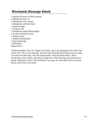 Wurstsalat (Sausage Salad)
1 teaspoon German or Dijon mustard
2 tablespoons olive oil
3 tablespoons wine vinegar
3 tablespoons cold beef stock
1 teaspoon sugar
½ teaspoon salt
1/8 teaspoon cracked black pepper
1 lb. precooked knockwurst
1 medium onion
1 medium boiled potato
1 hard cooked egg
2 dill pickles
lettuce leaves

Combine mustard, olive oil, vinegar, beef stock, sugar, salt and pepper into a bowl and
whisk well. This is your dressing. Peel and slice the precooked knockwurst into strips.
Cut onion into thin rings. Dice the boiled potato. Slice the pickle thinly. Place
knockwurst, onion, potato, and pickle in large bowl. Pour dressing over salad and toss
gently. Refrigerate 2 hours. Peel and thinly slice egg; mix with salad. Serve on lettuce
leaves with a side of rye bread.




Wurstsalat (Sausage Salad)                                                                 47
 