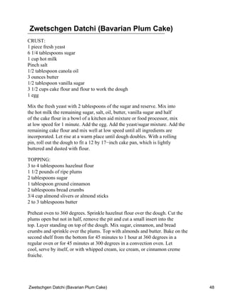 Zwetschgen Datchi (Bavarian Plum Cake)
CRUST:
1 piece fresh yeast
6 1/4 tablespoons sugar
1 cup hot milk
Pinch salt
1/2 tablespoon canola oil
3 ounces butter
1/2 tablespoon vanilla sugar
3 1/2 cups cake flour and flour to work the dough
1 egg

Mix the fresh yeast with 2 tablespoons of the sugar and reserve. Mix into
the hot milk the remaining sugar, salt, oil, butter, vanilla sugar and half
of the cake flour in a bowl of a kitchen aid mixture or food processor, mix
at low speed for 1 minute. Add the egg. Add the yeast/sugar mixture. Add the
remaining cake flour and mix well at low speed until all ingredients are
incorporated. Let rise at a warm place until dough doubles. With a rolling
pin, roll out the dough to fit a 12 by 17−inch cake pan, which is lightly
buttered and dusted with flour.

TOPPING:
3 to 4 tablespoons hazelnut flour
1 1/2 pounds of ripe plums
2 tablespoons sugar
1 tablespoon ground cinnamon
2 tablespoons bread crumbs
3/4 cup almond slivers or almond sticks
2 to 3 tablespoons butter

Preheat oven to 360 degrees. Sprinkle hazelnut flour over the dough. Cut the
plums open but not in half, remove the pit and cut a small insert into the
top. Layer standing on top of the dough. Mix sugar, cinnamon, and bread
crumbs and sprinkle over the plums. Top with almonds and butter. Bake on the
second shelf from the bottom for 45 minutes to 1 hour at 360 degrees in a
regular oven or for 45 minutes at 300 degrees in a convection oven. Let
cool, serve by itself, or with whipped cream, ice cream, or cinnamon creme
fraiche.




Zwetschgen Datchi (Bavarian Plum Cake)                                         48
 