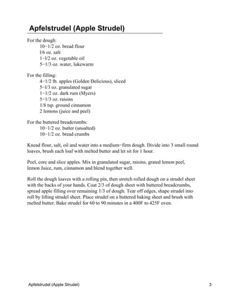Apfelstrudel (Apple Strudel)
For the dough:
      10−1/2 oz. bread flour
      l/6 oz. salt
      1−l/2 oz. vegetable oil
      5−1/3 oz. water, lukewarm

For the filling:
      4−1/2 lb. apples (Golden Delicious), sliced
      5−l/3 oz. granulated sugar
      1−1/2 oz. dark rum (Myers)
      5−1/3 oz. raisins
      1/8 tsp. ground cinnamon
      2 lemons (juice and peel)

For the buttered breadcrumbs:
      10−1/2 oz. butter (unsalted)
      10−1/2 oz. bread crumbs

Knead flour, salt, oil and water into a medium−firm dough. Divide into 3 small round
loaves, brush each loaf with melted butter and let sit for 1 hour.

Peel, core and slice apples. Mix in granulated sugar, raisins, grated lemon peel,
lemon Juice, rum, cinnamon and blend together well.

Roll the dough loaves with a rolling pin, then stretch rolled dough on a strudel sheet
with the backs of your hands. Coat 2/3 of dough sheet with buttered breadcrumbs,
spread apple filling over remaining 1/3 of dough. Tear off edges, shape strudel into
roll by lifting strudel sheet. Place strudel on a buttered baking sheet and brush with
melted butter. Bake strudel for 60 to 90 minutes in a 400F to 425F oven.




Apfelstrudel (Apple Strudel)                                                             3
 