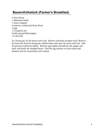 Bauernfrühstück (Farmer's Breakfast)
6 slices bacon
1 tablespoon butter
1 onion, chopped
4 potatoes, cooked and finely diced
6 eggs
1/2 teaspoon salt
freshly ground black pepper
1/4 cup milk

In a frying pan, fry the bacon until crisp. Remove and drain on paper towel. Remove
the bacon fat from the frying pan, add the butter and saute' the onion until soft. Add
the potatoes and brown lightly. Beat the eggs lightly and add the salt, pepper and
milk, and finally the chopped bacon. Pour the egg mixture over the onions and
potatoes and stir occasionally until cooked.




Bauernfrühstück (Farmer's Breakfast)                                                     4
 
