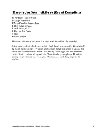 Bayerische Semmelklösse (Bread Dumplings)
10 hard rolls (Kaiser rolls)
1−2 cups warm milk
1/2 cup Canadian bacon, diced
1 Tbsp butter, softened
1 small onion, diced
1 Tbsp parsley flakes
3 eggs
Salt and pepper

Slice hard rolls thinly and place in a large bowl; set aside to dry overnight.

Bring large kettle of salted water to boil. Soak bread in warm milk. Bread should
be moist, but not soggy. Fry onion and bacon in butter until onion is tender. Stir
onion and bacon into moist bread. Add parsley flakes, eggs, salt and pepper to
bread. Stir to combine all ingredients. Shape into large dumplings. Drop into
boiling water. Simmer uncovered, for 20 minutes, or until dumplings rise to
surface.




Bayerische Semmelklösse (Bread Dumplings)                                            5
 