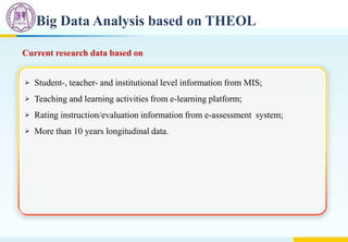 Big Data Analysis based on THEOL
Current research data based on
 Student-, teacher- and institutional level information from MIS;
 Teaching and learning activities from e-learning platform;
 Rating instruction/evaluation information from e-assessment system;
 More than 10 years longitudinal data.
 