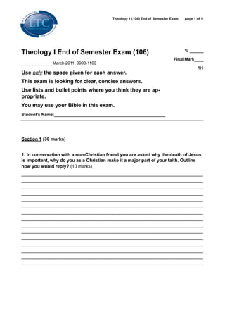 Theology 1 (106) End of Semester Exam   page 1 of 5




Theology I End of Semester Exam (106)                                             % ______

                                                                            Final Mark____
_____________ March 2011, 0900-1100
                                                                                         /91
Use only the space given for each answer.
This exam is looking for clear, concise answers.
Use lists and bullet points where you think they are ap-
propriate.
You may use your Bible in this exam.
Student’s Name:________________________________________________




Section 1 (30 marks)


1. In conversation with a non-Christian friend you are asked why the death of Jesus
is important, why do you as a Christian make it a major part of your faith. Outline
how you would reply? (10 marks)
________________________________________________________________________
________________________________________________________________________
________________________________________________________________________
________________________________________________________________________
________________________________________________________________________
________________________________________________________________________
________________________________________________________________________
________________________________________________________________________
________________________________________________________________________
________________________________________________________________________
________________________________________________________________________
________________________________________________________________________
________________________________________________________________________
________________________________________________________________________
________________________________________________________________________
 
