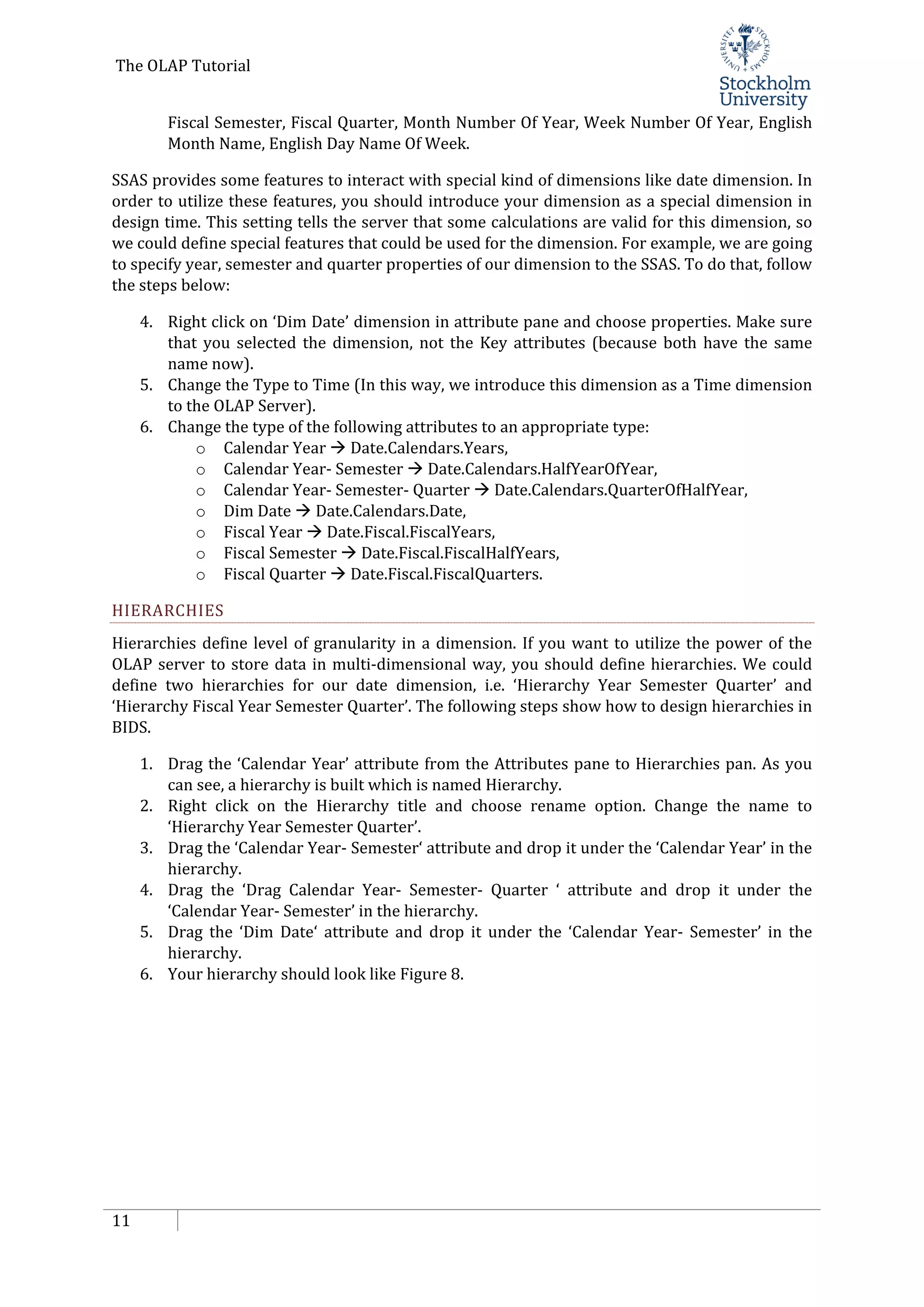 The OLAP Tutorial
11
Fiscal Semester, Fiscal Quarter, Month Number Of Year, Week Number Of Year, English
Month Name, English Day Name Of Week.
SSAS provides some features to interact with special kind of dimensions like date dimension. In
order to utilize these features, you should introduce your dimension as a special dimension in
design time. This setting tells the server that some calculations are valid for this dimension, so
we could define special features that could be used for the dimension. For example, we are going
to specify year, semester and quarter properties of our dimension to the SSAS. To do that, follow
the steps below:
4. Right click on ‘Dim Date’ dimension in attribute pane and choose properties. Make sure
that you selected the dimension, not the Key attributes (because both have the same
name now).
5. Change the Type to Time (In this way, we introduce this dimension as a Time dimension
to the OLAP Server).
6. Change the type of the following attributes to an appropriate type:
o Calendar Year  Date.Calendars.Years,
o Calendar Year- Semester  Date.Calendars.HalfYearOfYear,
o Calendar Year- Semester- Quarter  Date.Calendars.QuarterOfHalfYear,
o Dim Date  Date.Calendars.Date,
o Fiscal Year  Date.Fiscal.FiscalYears,
o Fiscal Semester  Date.Fiscal.FiscalHalfYears,
o Fiscal Quarter  Date.Fiscal.FiscalQuarters.
HIERARCHIES
Hierarchies define level of granularity in a dimension. If you want to utilize the power of the
OLAP server to store data in multi-dimensional way, you should define hierarchies. We could
define two hierarchies for our date dimension, i.e. ‘Hierarchy Year Semester Quarter’ and
‘Hierarchy Fiscal Year Semester Quarter’. The following steps show how to design hierarchies in
BIDS.
1. Drag the ‘Calendar Year’ attribute from the Attributes pane to Hierarchies pan. As you
can see, a hierarchy is built which is named Hierarchy.
2. Right click on the Hierarchy title and choose rename option. Change the name to
‘Hierarchy Year Semester Quarter’.
3. Drag the ‘Calendar Year- Semester‘ attribute and drop it under the ‘Calendar Year’ in the
hierarchy.
4. Drag the ‘Drag Calendar Year- Semester- Quarter ‘ attribute and drop it under the
‘Calendar Year- Semester’ in the hierarchy.
5. Drag the ‘Dim Date‘ attribute and drop it under the ‘Calendar Year- Semester’ in the
hierarchy.
6. Your hierarchy should look like Figure 8.
 