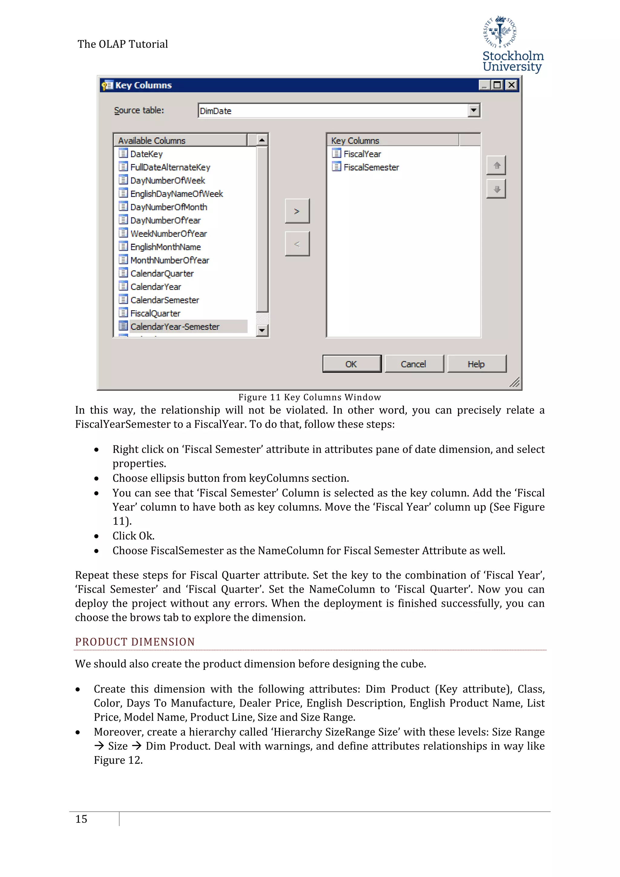 The OLAP Tutorial
15
Figure 11 Key Columns Window
In this way, the relationship will not be violated. In other word, you can precisely relate a
FiscalYearSemester to a FiscalYear. To do that, follow these steps:
• Right click on ‘Fiscal Semester’ attribute in attributes pane of date dimension, and select
properties.
• Choose ellipsis button from keyColumns section.
• You can see that ‘Fiscal Semester’ Column is selected as the key column. Add the ‘Fiscal
Year’ column to have both as key columns. Move the ‘Fiscal Year’ column up (See Figure
11).
• Click Ok.
• Choose FiscalSemester as the NameColumn for Fiscal Semester Attribute as well.
Repeat these steps for Fiscal Quarter attribute. Set the key to the combination of ‘Fiscal Year’,
‘Fiscal Semester’ and ‘Fiscal Quarter’. Set the NameColumn to ‘Fiscal Quarter’. Now you can
deploy the project without any errors. When the deployment is finished successfully, you can
choose the brows tab to explore the dimension.
PRODUCT DIMENSION
We should also create the product dimension before designing the cube.
• Create this dimension with the following attributes: Dim Product (Key attribute), Class,
Color, Days To Manufacture, Dealer Price, English Description, English Product Name, List
Price, Model Name, Product Line, Size and Size Range.
• Moreover, create a hierarchy called ‘Hierarchy SizeRange Size’ with these levels: Size Range
 Size  Dim Product. Deal with warnings, and define attributes relationships in way like
Figure 12.
 