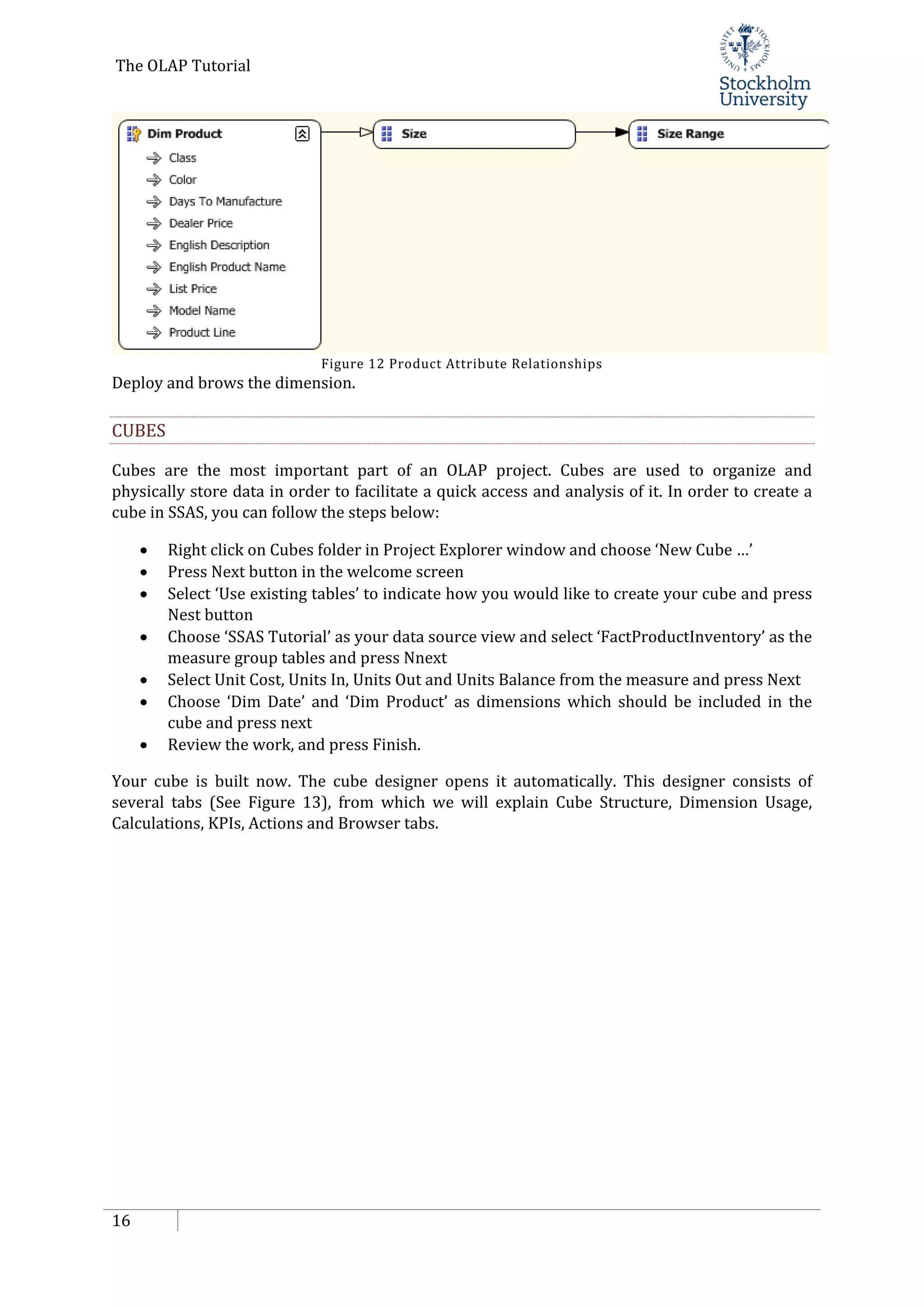 The OLAP Tutorial
16
Figure 12 Product Attribute Relationships
Deploy and brows the dimension.
CUBES
Cubes are the most important part of an OLAP project. Cubes are used to organize and
physically store data in order to facilitate a quick access and analysis of it. In order to create a
cube in SSAS, you can follow the steps below:
• Right click on Cubes folder in Project Explorer window and choose ‘New Cube …’
• Press Next button in the welcome screen
• Select ‘Use existing tables’ to indicate how you would like to create your cube and press
Nest button
• Choose ‘SSAS Tutorial’ as your data source view and select ‘FactProductInventory’ as the
measure group tables and press Nnext
• Select Unit Cost, Units In, Units Out and Units Balance from the measure and press Next
• Choose ‘Dim Date’ and ‘Dim Product’ as dimensions which should be included in the
cube and press next
• Review the work, and press Finish.
Your cube is built now. The cube designer opens it automatically. This designer consists of
several tabs (See Figure 13), from which we will explain Cube Structure, Dimension Usage,
Calculations, KPIs, Actions and Browser tabs.
 
