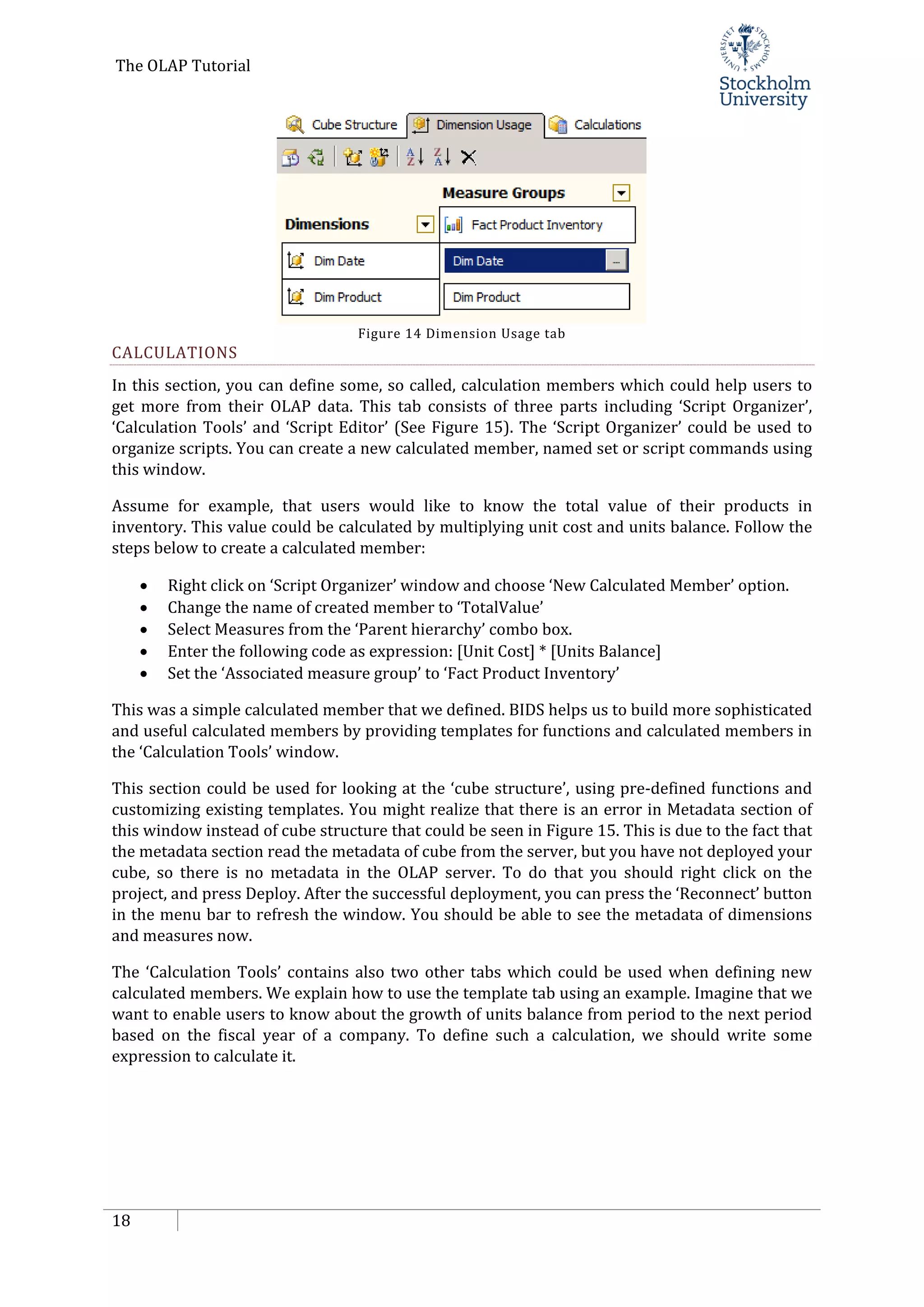 The OLAP Tutorial
18
Figure 14 Dimension Usage tab
CALCULATIONS
In this section, you can define some, so called, calculation members which could help users to
get more from their OLAP data. This tab consists of three parts including ‘Script Organizer’,
‘Calculation Tools’ and ‘Script Editor’ (See Figure 15). The ‘Script Organizer’ could be used to
organize scripts. You can create a new calculated member, named set or script commands using
this window.
Assume for example, that users would like to know the total value of their products in
inventory. This value could be calculated by multiplying unit cost and units balance. Follow the
steps below to create a calculated member:
• Right click on ‘Script Organizer’ window and choose ‘New Calculated Member’ option.
• Change the name of created member to ‘TotalValue’
• Select Measures from the ‘Parent hierarchy’ combo box.
• Enter the following code as expression: [Unit Cost] * [Units Balance]
• Set the ‘Associated measure group’ to ‘Fact Product Inventory’
This was a simple calculated member that we defined. BIDS helps us to build more sophisticated
and useful calculated members by providing templates for functions and calculated members in
the ‘Calculation Tools’ window.
This section could be used for looking at the ‘cube structure’, using pre-defined functions and
customizing existing templates. You might realize that there is an error in Metadata section of
this window instead of cube structure that could be seen in Figure 15. This is due to the fact that
the metadata section read the metadata of cube from the server, but you have not deployed your
cube, so there is no metadata in the OLAP server. To do that you should right click on the
project, and press Deploy. After the successful deployment, you can press the ‘Reconnect’ button
in the menu bar to refresh the window. You should be able to see the metadata of dimensions
and measures now.
The ‘Calculation Tools’ contains also two other tabs which could be used when defining new
calculated members. We explain how to use the template tab using an example. Imagine that we
want to enable users to know about the growth of units balance from period to the next period
based on the fiscal year of a company. To define such a calculation, we should write some
expression to calculate it.
 