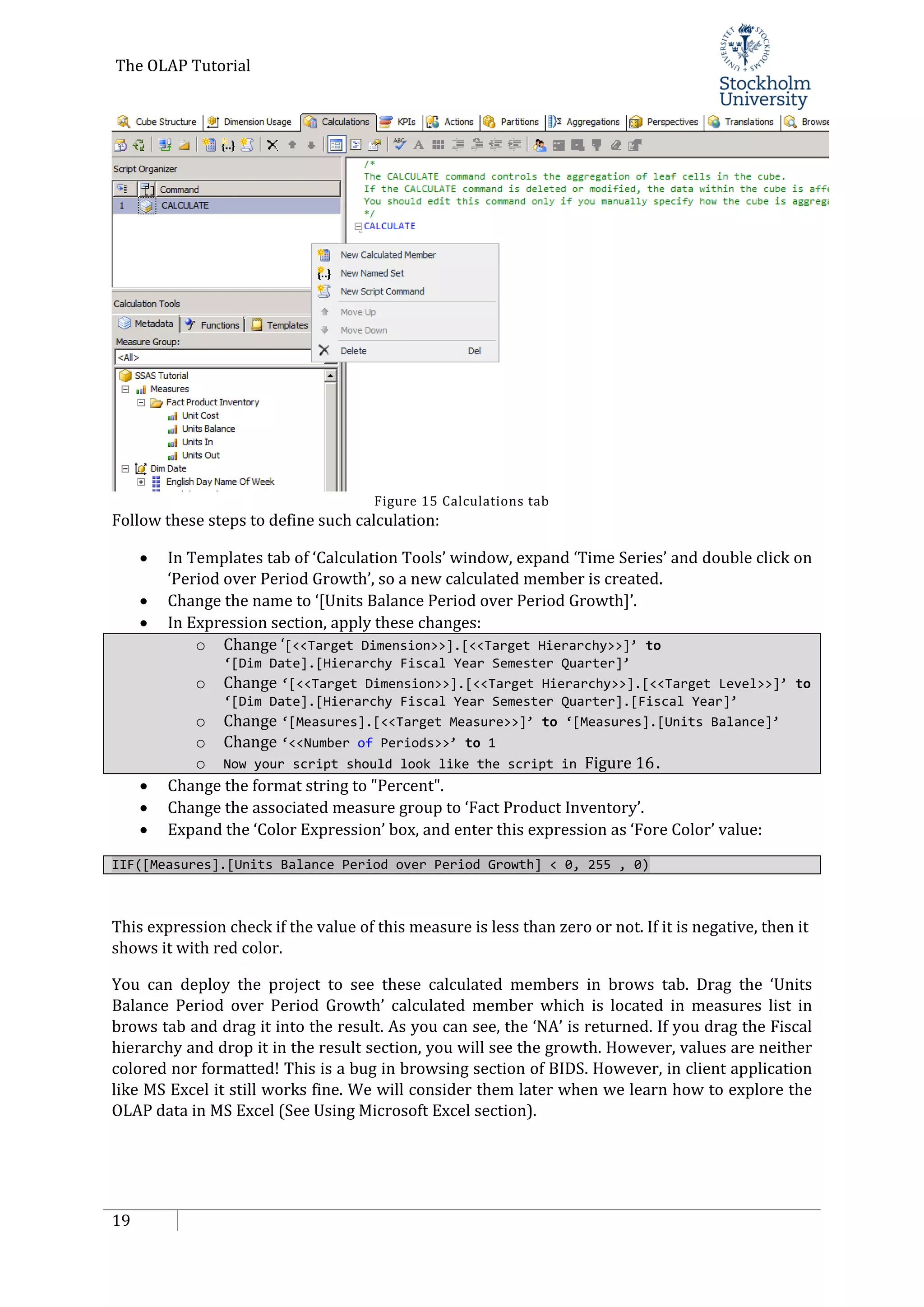 The OLAP Tutorial
19
Figure 15 Calculations tab
Follow these steps to define such calculation:
• In Templates tab of ‘Calculation Tools’ window, expand ‘Time Series’ and double click on
‘Period over Period Growth’, so a new calculated member is created.
• Change the name to ‘[Units Balance Period over Period Growth]’.
• In Expression section, apply these changes:
o Change ‘[<<Target Dimension>>].[<<Target Hierarchy>>]’ to
‘[Dim Date].[Hierarchy Fiscal Year Semester Quarter]’
o Change ‘[<<Target Dimension>>].[<<Target Hierarchy>>].[<<Target Level>>]’ to
‘[Dim Date].[Hierarchy Fiscal Year Semester Quarter].[Fiscal Year]’
o Change ‘[Measures].[<<Target Measure>>]’ to ‘[Measures].[Units Balance]’
o Change ‘<<Number of Periods>>’ to 1
o Now your script should look like the script in Figure 16.
• Change the format string to "Percent".
• Change the associated measure group to ‘Fact Product Inventory’.
• Expand the ‘Color Expression’ box, and enter this expression as ‘Fore Color’ value:
IIF([Measures].[Units Balance Period over Period Growth] < 0, 255 , 0)
This expression check if the value of this measure is less than zero or not. If it is negative, then it
shows it with red color.
You can deploy the project to see these calculated members in brows tab. Drag the ‘Units
Balance Period over Period Growth’ calculated member which is located in measures list in
brows tab and drag it into the result. As you can see, the ‘NA’ is returned. If you drag the Fiscal
hierarchy and drop it in the result section, you will see the growth. However, values are neither
colored nor formatted! This is a bug in browsing section of BIDS. However, in client application
like MS Excel it still works fine. We will consider them later when we learn how to explore the
OLAP data in MS Excel (See Using Microsoft Excel section).
 