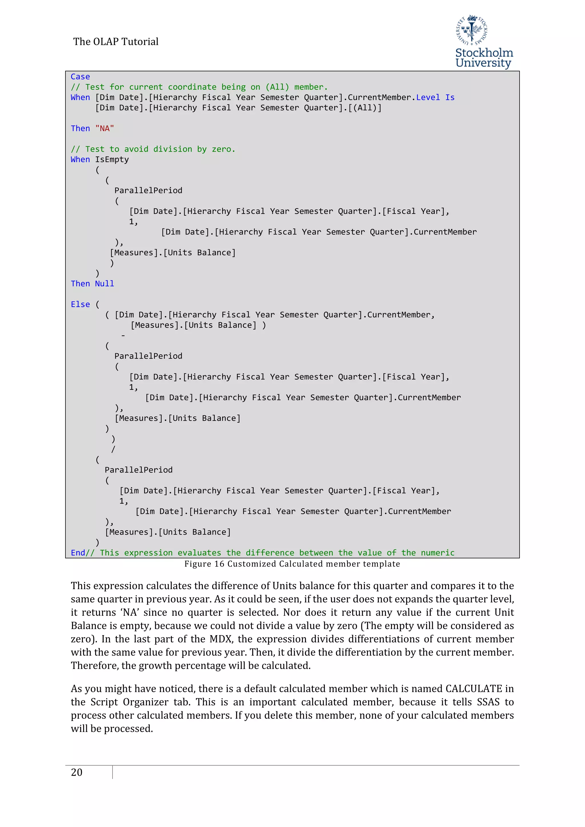 The OLAP Tutorial
20
Case
// Test for current coordinate being on (All) member.
When [Dim Date].[Hierarchy Fiscal Year Semester Quarter].CurrentMember.Level Is
[Dim Date].[Hierarchy Fiscal Year Semester Quarter].[(All)]
Then "NA"
// Test to avoid division by zero.
When IsEmpty
(
(
ParallelPeriod
(
[Dim Date].[Hierarchy Fiscal Year Semester Quarter].[Fiscal Year],
1,
[Dim Date].[Hierarchy Fiscal Year Semester Quarter].CurrentMember
),
[Measures].[Units Balance]
)
)
Then Null
Else (
( [Dim Date].[Hierarchy Fiscal Year Semester Quarter].CurrentMember,
[Measures].[Units Balance] )
-
(
ParallelPeriod
(
[Dim Date].[Hierarchy Fiscal Year Semester Quarter].[Fiscal Year],
1,
[Dim Date].[Hierarchy Fiscal Year Semester Quarter].CurrentMember
),
[Measures].[Units Balance]
)
)
/
(
ParallelPeriod
(
[Dim Date].[Hierarchy Fiscal Year Semester Quarter].[Fiscal Year],
1,
[Dim Date].[Hierarchy Fiscal Year Semester Quarter].CurrentMember
),
[Measures].[Units Balance]
)
End// This expression evaluates the difference between the value of the numeric
Figure 16 Customized Calculated member template
This expression calculates the difference of Units balance for this quarter and compares it to the
same quarter in previous year. As it could be seen, if the user does not expands the quarter level,
it returns ‘NA’ since no quarter is selected. Nor does it return any value if the current Unit
Balance is empty, because we could not divide a value by zero (The empty will be considered as
zero). In the last part of the MDX, the expression divides differentiations of current member
with the same value for previous year. Then, it divide the differentiation by the current member.
Therefore, the growth percentage will be calculated.
As you might have noticed, there is a default calculated member which is named CALCULATE in
the Script Organizer tab. This is an important calculated member, because it tells SSAS to
process other calculated members. If you delete this member, none of your calculated members
will be processed.
 