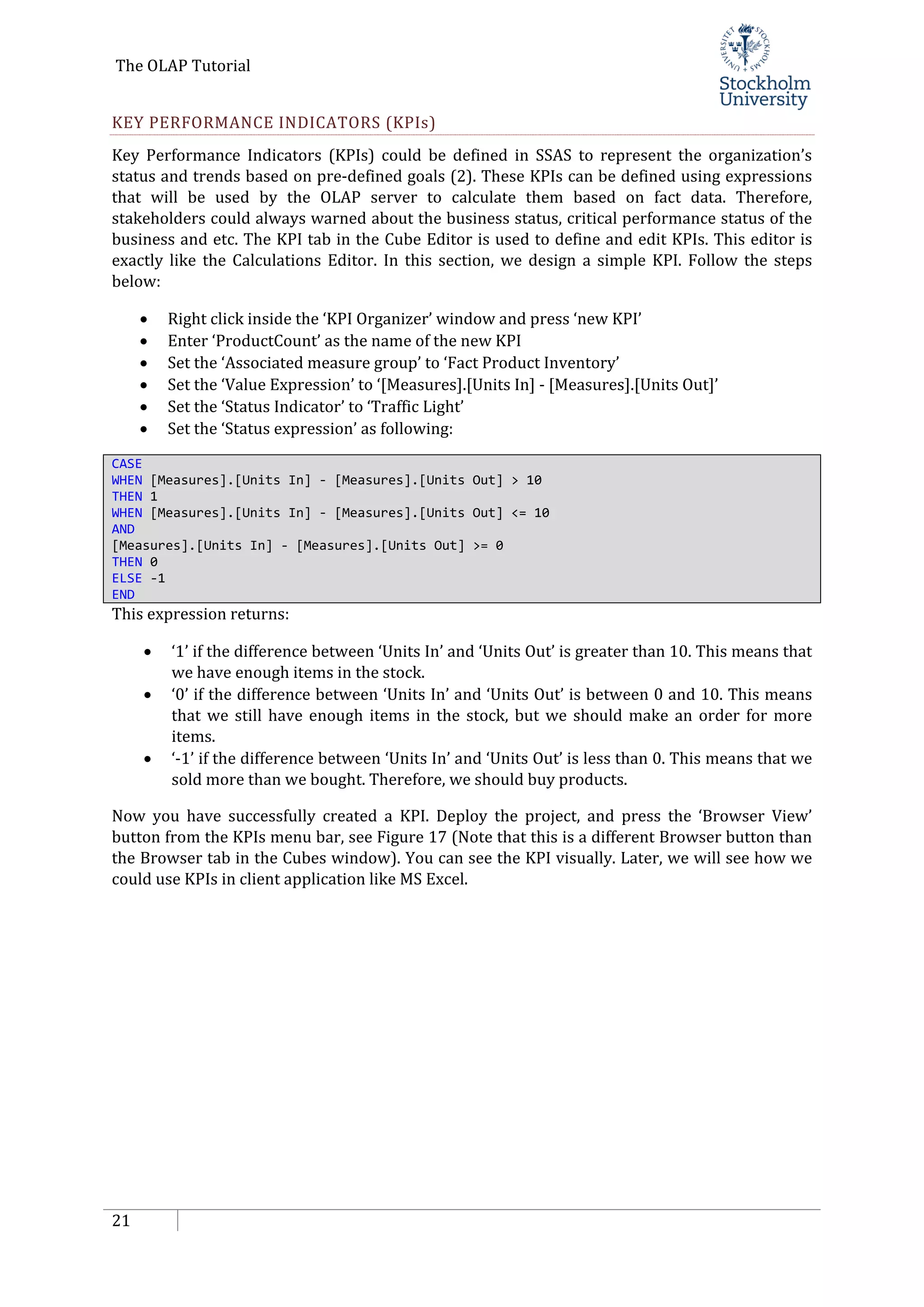 The OLAP Tutorial
21
KEY PERFORMANCE INDICATORS (KPIs)
Key Performance Indicators (KPIs) could be defined in SSAS to represent the organization’s
status and trends based on pre-defined goals (2). These KPIs can be defined using expressions
that will be used by the OLAP server to calculate them based on fact data. Therefore,
stakeholders could always warned about the business status, critical performance status of the
business and etc. The KPI tab in the Cube Editor is used to define and edit KPIs. This editor is
exactly like the Calculations Editor. In this section, we design a simple KPI. Follow the steps
below:
• Right click inside the ‘KPI Organizer’ window and press ‘new KPI’
• Enter ‘ProductCount’ as the name of the new KPI
• Set the ‘Associated measure group’ to ‘Fact Product Inventory’
• Set the ‘Value Expression’ to ‘[Measures].[Units In] - [Measures].[Units Out]’
• Set the ‘Status Indicator’ to ‘Traffic Light’
• Set the ‘Status expression’ as following:
CASE
WHEN [Measures].[Units In] - [Measures].[Units Out] > 10
THEN 1
WHEN [Measures].[Units In] - [Measures].[Units Out] <= 10
AND
[Measures].[Units In] - [Measures].[Units Out] >= 0
THEN 0
ELSE -1
END
This expression returns:
• ‘1’ if the difference between ‘Units In’ and ‘Units Out’ is greater than 10. This means that
we have enough items in the stock.
• ‘0’ if the difference between ‘Units In’ and ‘Units Out’ is between 0 and 10. This means
that we still have enough items in the stock, but we should make an order for more
items.
• ‘-1’ if the difference between ‘Units In’ and ‘Units Out’ is less than 0. This means that we
sold more than we bought. Therefore, we should buy products.
Now you have successfully created a KPI. Deploy the project, and press the ‘Browser View’
button from the KPIs menu bar, see Figure 17 (Note that this is a different Browser button than
the Browser tab in the Cubes window). You can see the KPI visually. Later, we will see how we
could use KPIs in client application like MS Excel.
 