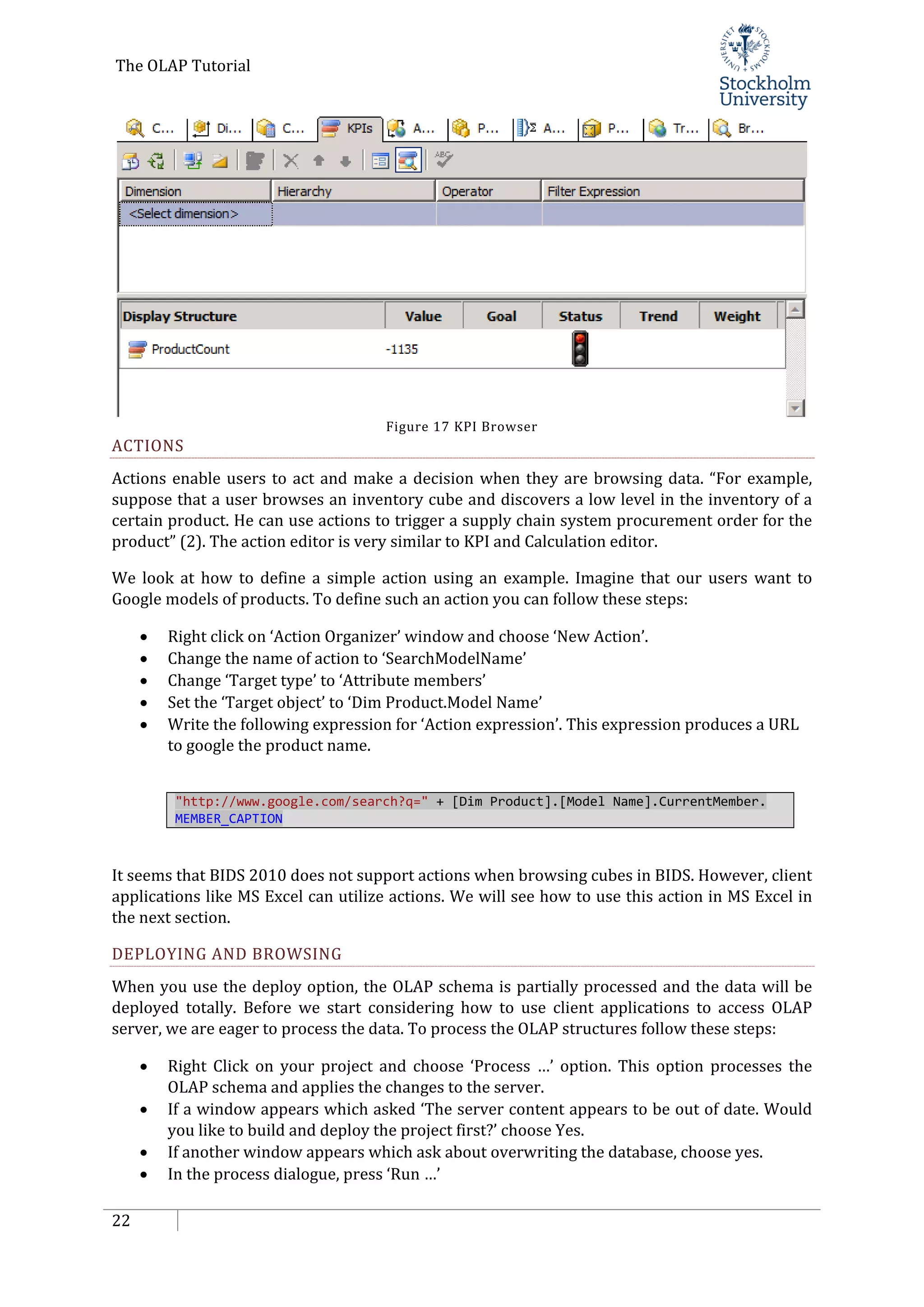The OLAP Tutorial
22
Figure 17 KPI Browser
ACTIONS
Actions enable users to act and make a decision when they are browsing data. “For example,
suppose that a user browses an inventory cube and discovers a low level in the inventory of a
certain product. He can use actions to trigger a supply chain system procurement order for the
product” (2). The action editor is very similar to KPI and Calculation editor.
We look at how to define a simple action using an example. Imagine that our users want to
Google models of products. To define such an action you can follow these steps:
• Right click on ‘Action Organizer’ window and choose ‘New Action’.
• Change the name of action to ‘SearchModelName’
• Change ‘Target type’ to ‘Attribute members’
• Set the ‘Target object’ to ‘Dim Product.Model Name’
• Write the following expression for ‘Action expression’. This expression produces a URL
to google the product name.
"http://www.google.com/search?q=" + [Dim Product].[Model Name].CurrentMember.
MEMBER_CAPTION
It seems that BIDS 2010 does not support actions when browsing cubes in BIDS. However, client
applications like MS Excel can utilize actions. We will see how to use this action in MS Excel in
the next section.
DEPLOYING AND BROWSING
When you use the deploy option, the OLAP schema is partially processed and the data will be
deployed totally. Before we start considering how to use client applications to access OLAP
server, we are eager to process the data. To process the OLAP structures follow these steps:
• Right Click on your project and choose ‘Process …’ option. This option processes the
OLAP schema and applies the changes to the server.
• If a window appears which asked ‘The server content appears to be out of date. Would
you like to build and deploy the project first?’ choose Yes.
• If another window appears which ask about overwriting the database, choose yes.
• In the process dialogue, press ‘Run …’
 