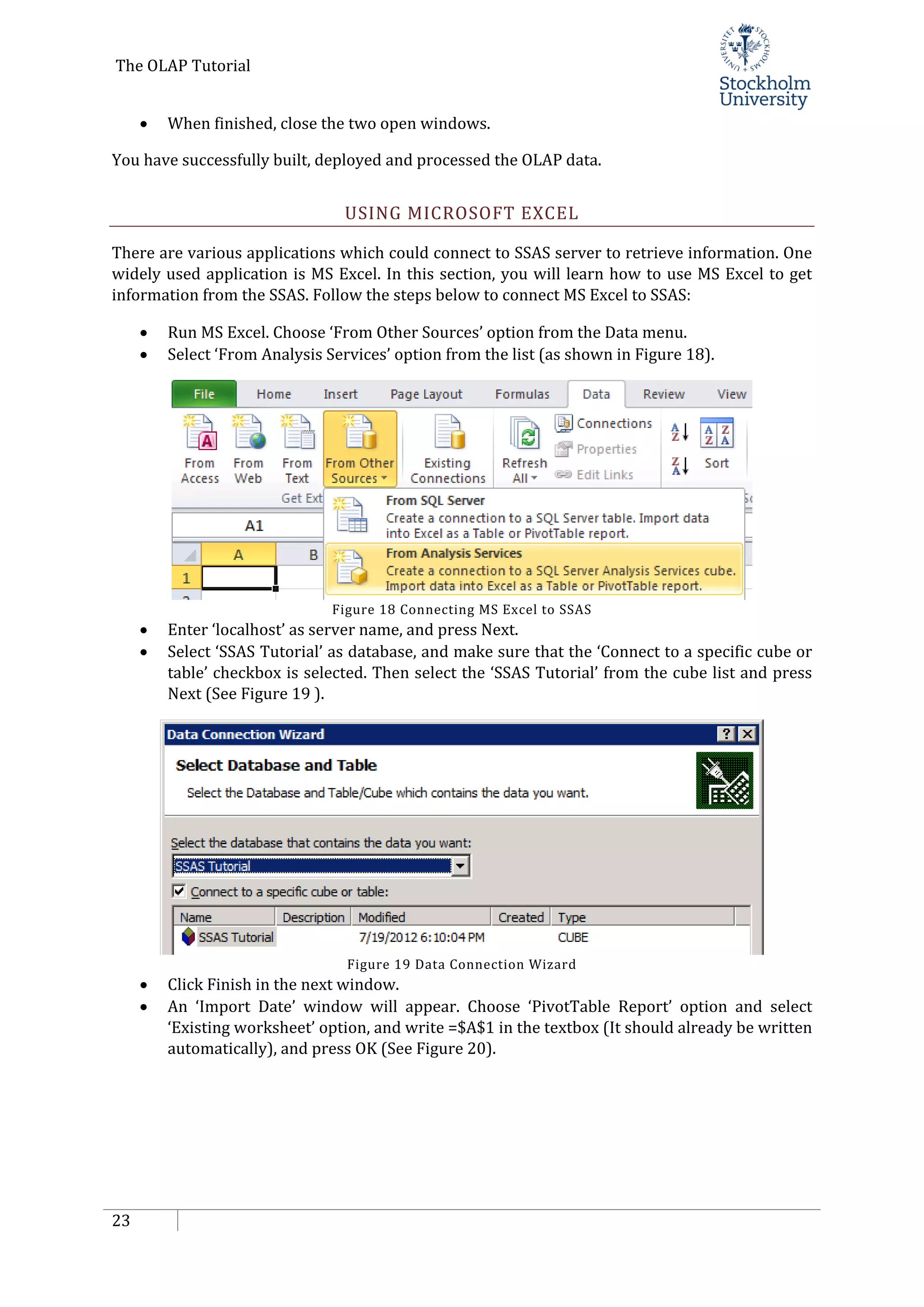 The OLAP Tutorial
23
• When finished, close the two open windows.
You have successfully built, deployed and processed the OLAP data.
USING MICROSOFT EXCEL
There are various applications which could connect to SSAS server to retrieve information. One
widely used application is MS Excel. In this section, you will learn how to use MS Excel to get
information from the SSAS. Follow the steps below to connect MS Excel to SSAS:
• Run MS Excel. Choose ‘From Other Sources’ option from the Data menu.
• Select ‘From Analysis Services’ option from the list (as shown in Figure 18).
Figure 18 Connecting MS Excel to SSAS
• Enter ‘localhost’ as server name, and press Next.
• Select ‘SSAS Tutorial’ as database, and make sure that the ‘Connect to a specific cube or
table’ checkbox is selected. Then select the ‘SSAS Tutorial’ from the cube list and press
Next (See Figure 19 ).
Figure 19 Data Connection Wizard
• Click Finish in the next window.
• An ‘Import Date’ window will appear. Choose ‘PivotTable Report’ option and select
‘Existing worksheet’ option, and write =$A$1 in the textbox (It should already be written
automatically), and press OK (See Figure 20).
 