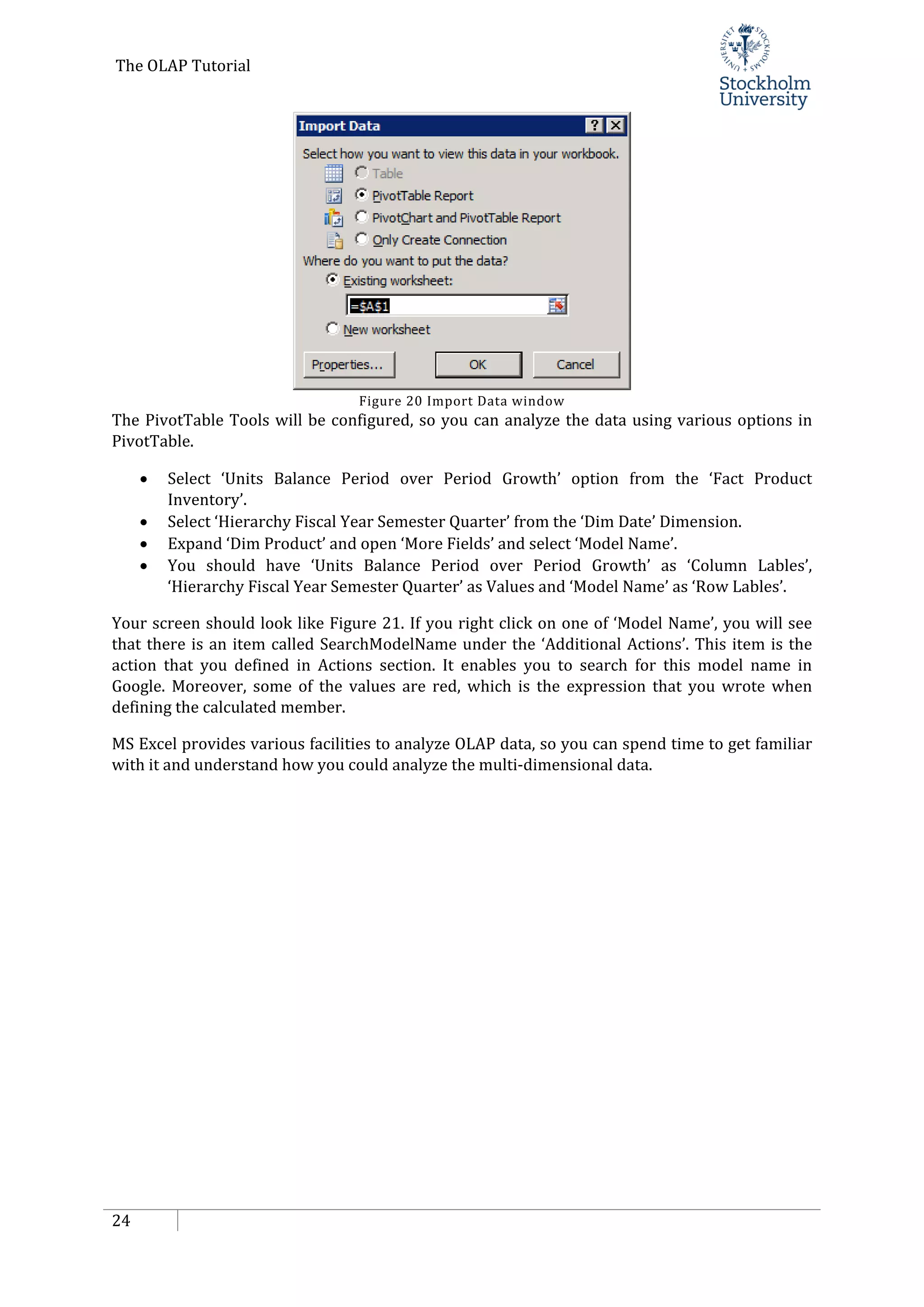 The OLAP Tutorial
24
Figure 20 Import Data window
The PivotTable Tools will be configured, so you can analyze the data using various options in
PivotTable.
• Select ‘Units Balance Period over Period Growth’ option from the ‘Fact Product
Inventory’.
• Select ‘Hierarchy Fiscal Year Semester Quarter’ from the ‘Dim Date’ Dimension.
• Expand ‘Dim Product’ and open ‘More Fields’ and select ‘Model Name’.
• You should have ‘Units Balance Period over Period Growth’ as ‘Column Lables’,
‘Hierarchy Fiscal Year Semester Quarter’ as Values and ‘Model Name’ as ‘Row Lables’.
Your screen should look like Figure 21. If you right click on one of ‘Model Name’, you will see
that there is an item called SearchModelName under the ‘Additional Actions’. This item is the
action that you defined in Actions section. It enables you to search for this model name in
Google. Moreover, some of the values are red, which is the expression that you wrote when
defining the calculated member.
MS Excel provides various facilities to analyze OLAP data, so you can spend time to get familiar
with it and understand how you could analyze the multi-dimensional data.
 