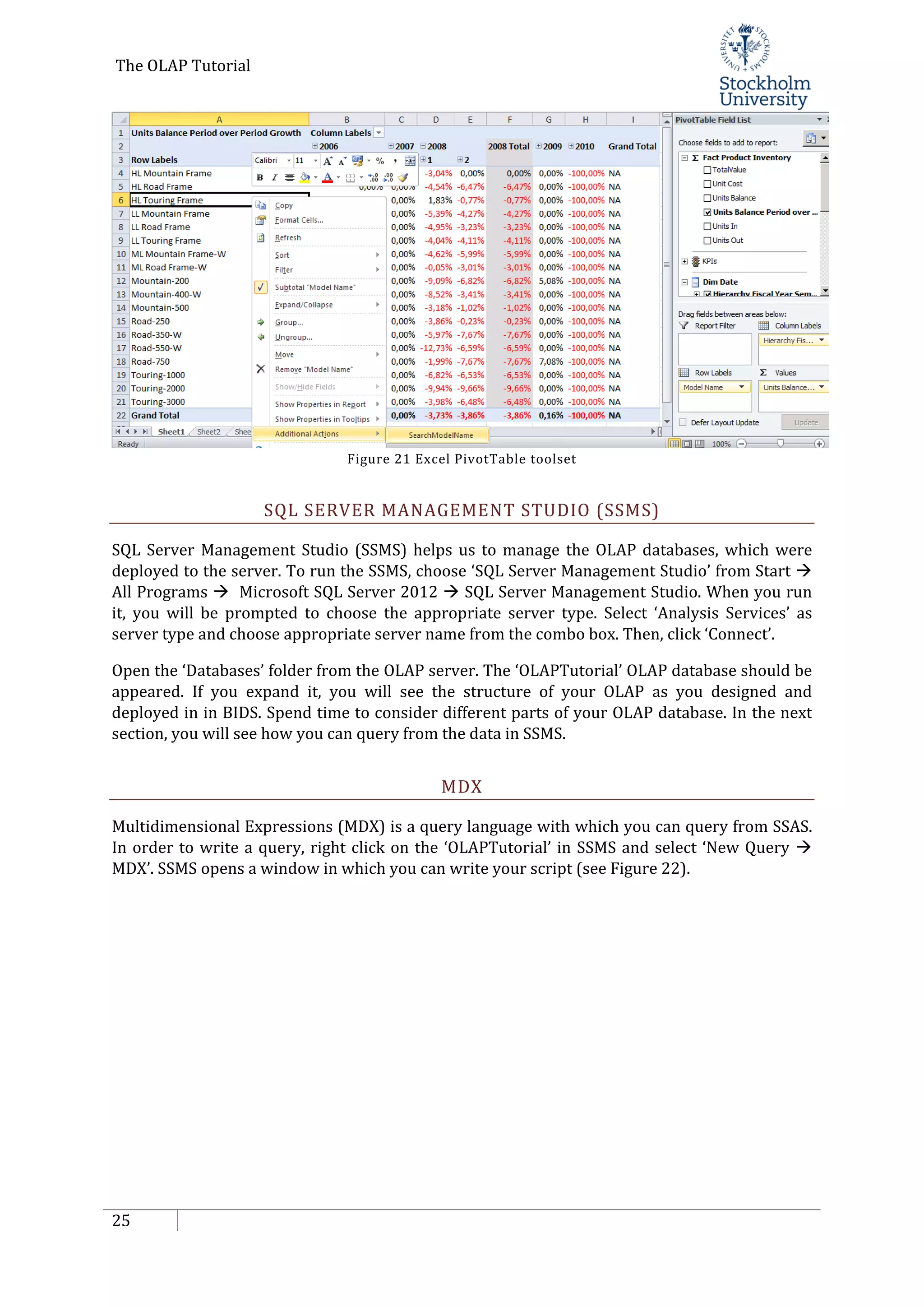 The OLAP Tutorial
25
Figure 21 Excel PivotTable toolset
SQL SERVER MANAGEMENT STUDIO (SSMS)
SQL Server Management Studio (SSMS) helps us to manage the OLAP databases, which were
deployed to the server. To run the SSMS, choose ‘SQL Server Management Studio’ from Start 
All Programs  Microsoft SQL Server 2012  SQL Server Management Studio. When you run
it, you will be prompted to choose the appropriate server type. Select ‘Analysis Services’ as
server type and choose appropriate server name from the combo box. Then, click ‘Connect’.
Open the ‘Databases’ folder from the OLAP server. The ‘OLAPTutorial’ OLAP database should be
appeared. If you expand it, you will see the structure of your OLAP as you designed and
deployed in in BIDS. Spend time to consider different parts of your OLAP database. In the next
section, you will see how you can query from the data in SSMS.
MDX
Multidimensional Expressions (MDX) is a query language with which you can query from SSAS.
In order to write a query, right click on the ‘OLAPTutorial’ in SSMS and select ‘New Query 
MDX’. SSMS opens a window in which you can write your script (see Figure 22).
 