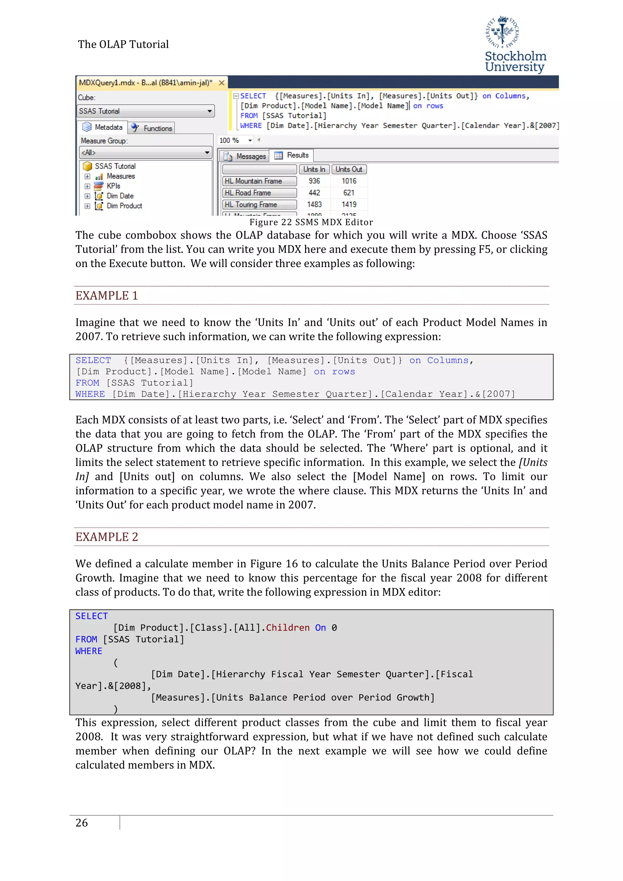 The OLAP Tutorial
26
Figure 22 SSMS MDX Editor
The cube combobox shows the OLAP database for which you will write a MDX. Choose ‘SSAS
Tutorial’ from the list. You can write you MDX here and execute them by pressing F5, or clicking
on the Execute button. We will consider three examples as following:
EXAMPLE 1
Imagine that we need to know the ‘Units In’ and ‘Units out’ of each Product Model Names in
2007. To retrieve such information, we can write the following expression:
SELECT {[Measures].[Units In], [Measures].[Units Out]} on Columns,
[Dim Product].[Model Name].[Model Name] on rows
FROM [SSAS Tutorial]
WHERE [Dim Date].[Hierarchy Year Semester Quarter].[Calendar Year].&[2007]
Each MDX consists of at least two parts, i.e. ‘Select’ and ‘From’. The ‘Select’ part of MDX specifies
the data that you are going to fetch from the OLAP. The ‘From’ part of the MDX specifies the
OLAP structure from which the data should be selected. The ‘Where’ part is optional, and it
limits the select statement to retrieve specific information. In this example, we select the [Units
In] and [Units out] on columns. We also select the [Model Name] on rows. To limit our
information to a specific year, we wrote the where clause. This MDX returns the ‘Units In’ and
‘Units Out’ for each product model name in 2007.
EXAMPLE 2
We defined a calculate member in Figure 16 to calculate the Units Balance Period over Period
Growth. Imagine that we need to know this percentage for the fiscal year 2008 for different
class of products. To do that, write the following expression in MDX editor:
SELECT
[Dim Product].[Class].[All].Children On 0
FROM [SSAS Tutorial]
WHERE
(
[Dim Date].[Hierarchy Fiscal Year Semester Quarter].[Fiscal
Year].&[2008],
[Measures].[Units Balance Period over Period Growth]
)
This expression, select different product classes from the cube and limit them to fiscal year
2008. It was very straightforward expression, but what if we have not defined such calculate
member when defining our OLAP? In the next example we will see how we could define
calculated members in MDX.
 