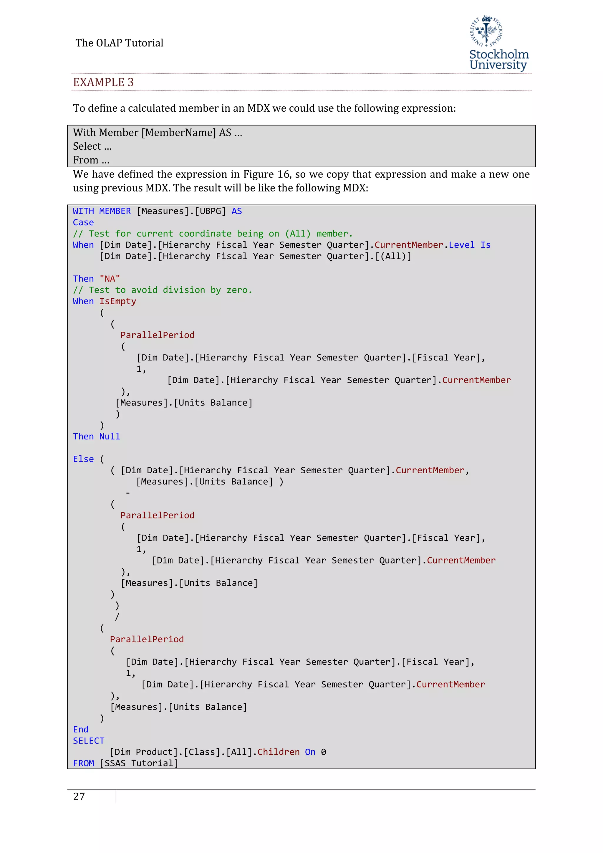 The OLAP Tutorial
27
EXAMPLE 3
To define a calculated member in an MDX we could use the following expression:
With Member [MemberName] AS …
Select …
From …
We have defined the expression in Figure 16, so we copy that expression and make a new one
using previous MDX. The result will be like the following MDX:
WITH MEMBER [Measures].[UBPG] AS
Case
// Test for current coordinate being on (All) member.
When [Dim Date].[Hierarchy Fiscal Year Semester Quarter].CurrentMember.Level Is
[Dim Date].[Hierarchy Fiscal Year Semester Quarter].[(All)]
Then "NA"
// Test to avoid division by zero.
When IsEmpty
(
(
ParallelPeriod
(
[Dim Date].[Hierarchy Fiscal Year Semester Quarter].[Fiscal Year],
1,
[Dim Date].[Hierarchy Fiscal Year Semester Quarter].CurrentMember
),
[Measures].[Units Balance]
)
)
Then Null
Else (
( [Dim Date].[Hierarchy Fiscal Year Semester Quarter].CurrentMember,
[Measures].[Units Balance] )
-
(
ParallelPeriod
(
[Dim Date].[Hierarchy Fiscal Year Semester Quarter].[Fiscal Year],
1,
[Dim Date].[Hierarchy Fiscal Year Semester Quarter].CurrentMember
),
[Measures].[Units Balance]
)
)
/
(
ParallelPeriod
(
[Dim Date].[Hierarchy Fiscal Year Semester Quarter].[Fiscal Year],
1,
[Dim Date].[Hierarchy Fiscal Year Semester Quarter].CurrentMember
),
[Measures].[Units Balance]
)
End
SELECT
[Dim Product].[Class].[All].Children On 0
FROM [SSAS Tutorial]
 