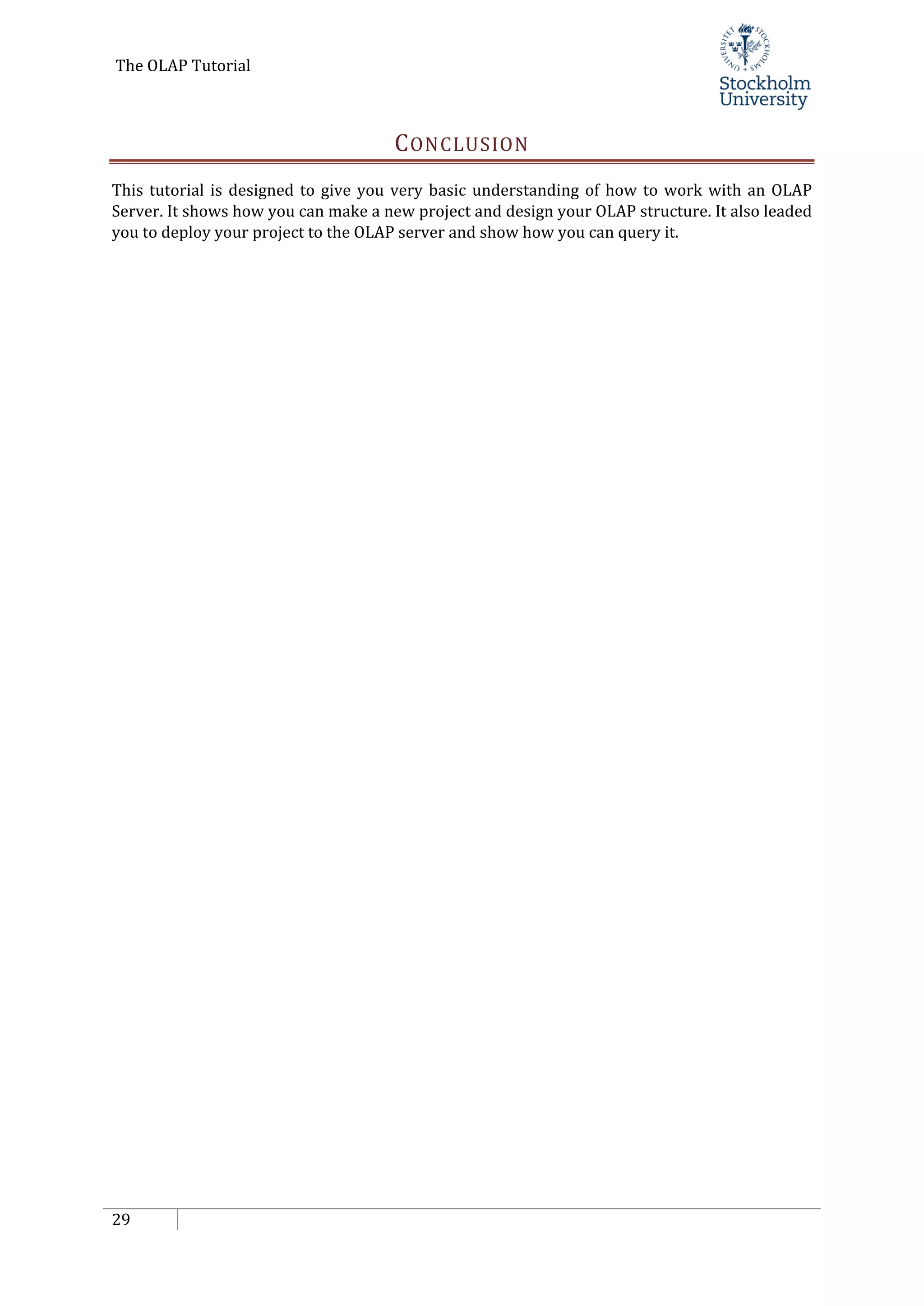 The OLAP Tutorial
29
CONCLUSION
This tutorial is designed to give you very basic understanding of how to work with an OLAP
Server. It shows how you can make a new project and design your OLAP structure. It also leaded
you to deploy your project to the OLAP server and show how you can query it.
 