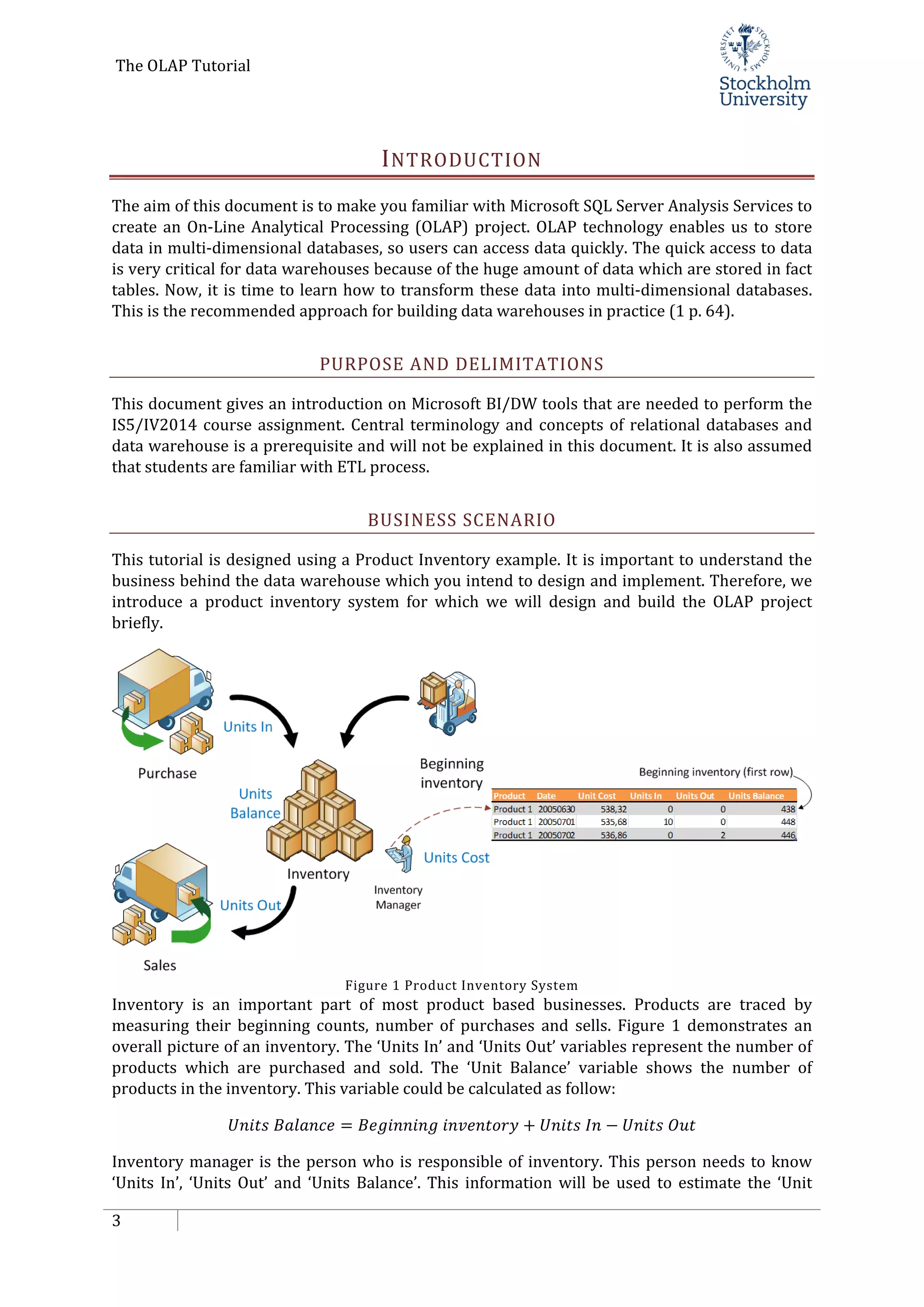 The OLAP Tutorial
3
INTRODUCTION
The aim of this document is to make you familiar with Microsoft SQL Server Analysis Services to
create an On-Line Analytical Processing (OLAP) project. OLAP technology enables us to store
data in multi-dimensional databases, so users can access data quickly. The quick access to data
is very critical for data warehouses because of the huge amount of data which are stored in fact
tables. Now, it is time to learn how to transform these data into multi-dimensional databases.
This is the recommended approach for building data warehouses in practice (1 p. 64).
PURPOSE AND DELIMITATIONS
This document gives an introduction on Microsoft BI/DW tools that are needed to perform the
IS5/IV2014 course assignment. Central terminology and concepts of relational databases and
data warehouse is a prerequisite and will not be explained in this document. It is also assumed
that students are familiar with ETL process.
BUSINESS SCENARIO
This tutorial is designed using a Product Inventory example. It is important to understand the
business behind the data warehouse which you intend to design and implement. Therefore, we
introduce a product inventory system for which we will design and build the OLAP project
briefly.
Figure 1 Product Inventory System
Inventory is an important part of most product based businesses. Products are traced by
measuring their beginning counts, number of purchases and sells. Figure 1 demonstrates an
overall picture of an inventory. The ‘Units In’ and ‘Units Out’ variables represent the number of
products which are purchased and sold. The ‘Unit Balance’ variable shows the number of
products in the inventory. This variable could be calculated as follow:
𝑈𝑛𝑖𝑡𝑠 𝐵𝑎𝑙𝑎𝑛𝑐𝑒 = 𝐵𝑒𝑔𝑖𝑛𝑛𝑖𝑛𝑔 𝑖𝑛𝑣𝑒𝑛𝑡𝑜𝑟𝑦 + 𝑈𝑛𝑖𝑡𝑠 𝐼𝑛 − 𝑈𝑛𝑖𝑡𝑠 𝑂𝑢𝑡
Inventory manager is the person who is responsible of inventory. This person needs to know
‘Units In’, ‘Units Out’ and ‘Units Balance’. This information will be used to estimate the ‘Unit
 
