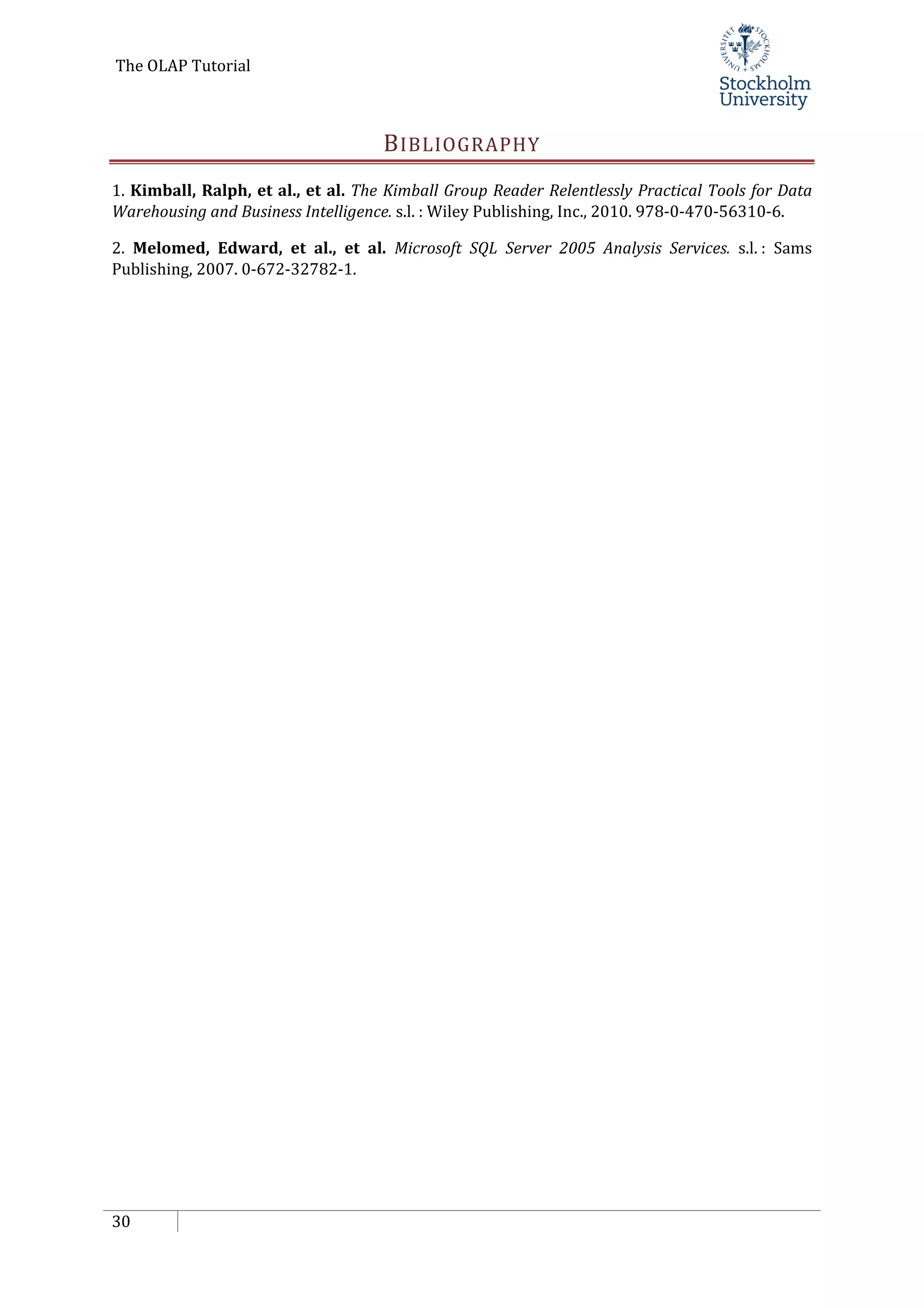 The OLAP Tutorial
30
BIBLIOGRAPHY
1. Kimball, Ralph, et al., et al. The Kimball Group Reader Relentlessly Practical Tools for Data
Warehousing and Business Intelligence. s.l. : Wiley Publishing, Inc., 2010. 978-0-470-56310-6.
2. Melomed, Edward, et al., et al. Microsoft SQL Server 2005 Analysis Services. s.l. : Sams
Publishing, 2007. 0-672-32782-1.
 