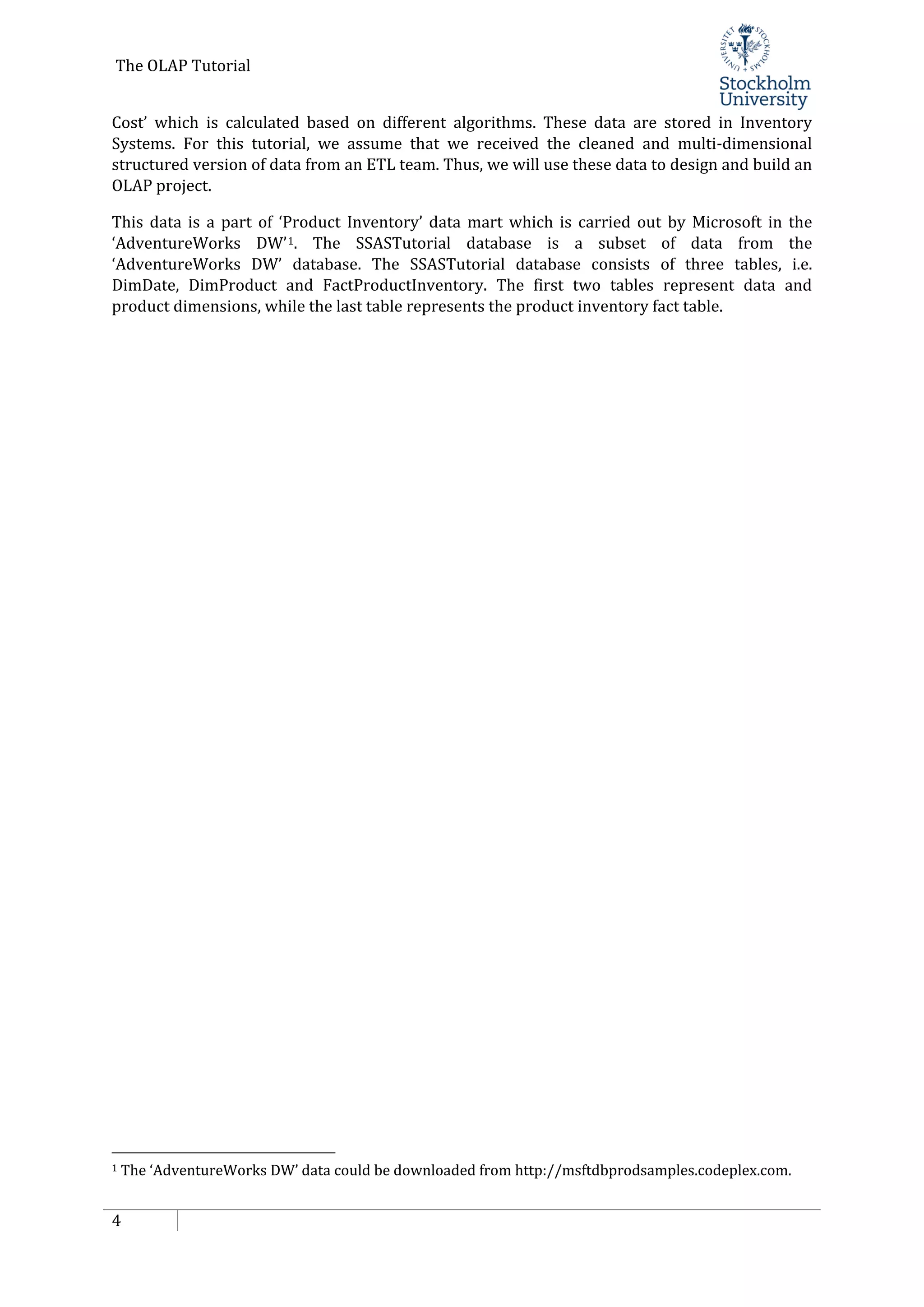 The OLAP Tutorial
4
Cost’ which is calculated based on different algorithms. These data are stored in Inventory
Systems. For this tutorial, we assume that we received the cleaned and multi-dimensional
structured version of data from an ETL team. Thus, we will use these data to design and build an
OLAP project.
This data is a part of ‘Product Inventory’ data mart which is carried out by Microsoft in the
‘AdventureWorks DW’1. The SSASTutorial database is a subset of data from the
‘AdventureWorks DW’ database. The SSASTutorial database consists of three tables, i.e.
DimDate, DimProduct and FactProductInventory. The first two tables represent data and
product dimensions, while the last table represents the product inventory fact table.
1 The ‘AdventureWorks DW’ data could be downloaded from http://msftdbprodsamples.codeplex.com.
 