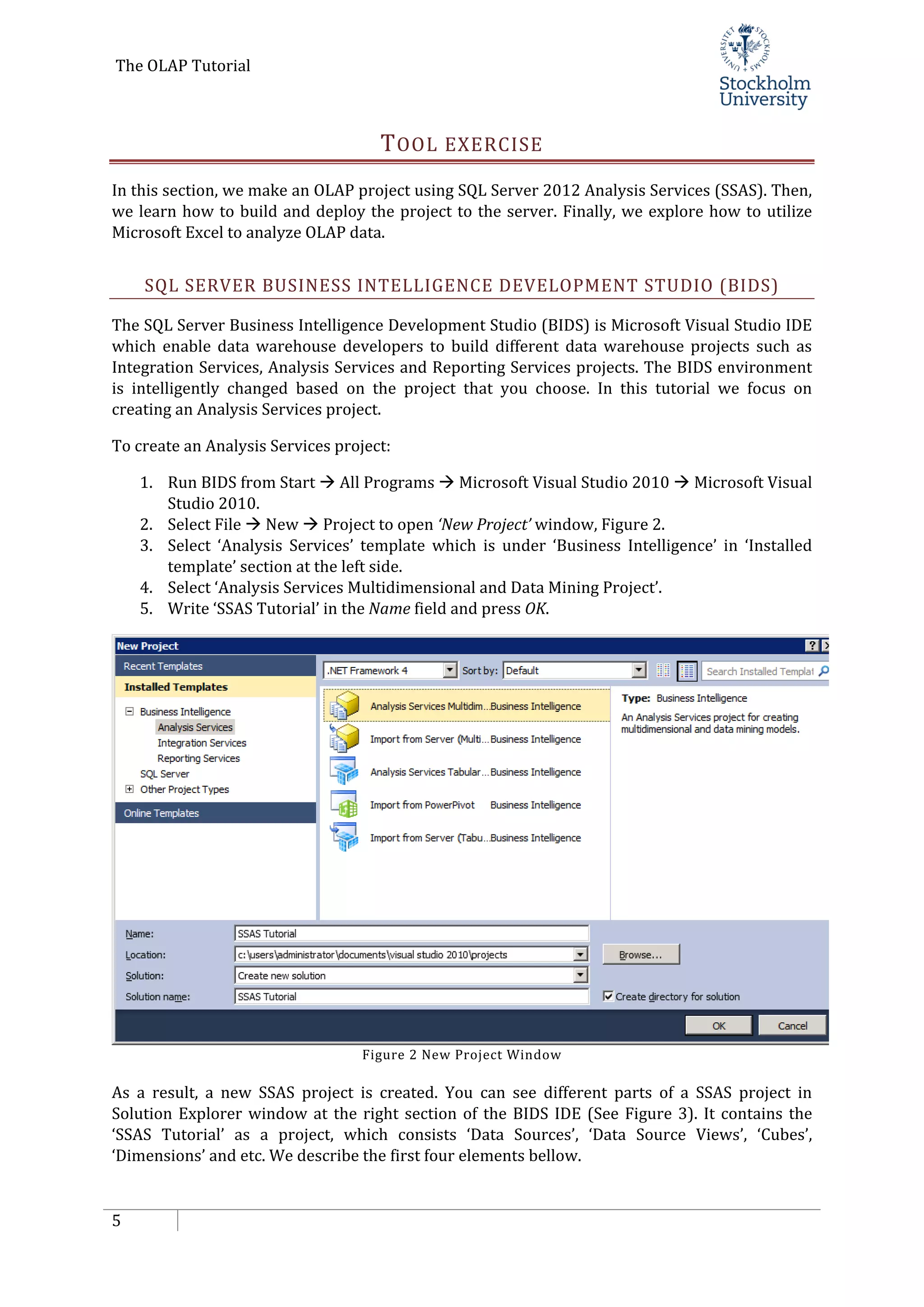 The OLAP Tutorial
5
TOOL EXERCISE
In this section, we make an OLAP project using SQL Server 2012 Analysis Services (SSAS). Then,
we learn how to build and deploy the project to the server. Finally, we explore how to utilize
Microsoft Excel to analyze OLAP data.
SQL SERVER BUSINESS INTELLIGENCE DEVELOPMENT STUDIO (BIDS)
The SQL Server Business Intelligence Development Studio (BIDS) is Microsoft Visual Studio IDE
which enable data warehouse developers to build different data warehouse projects such as
Integration Services, Analysis Services and Reporting Services projects. The BIDS environment
is intelligently changed based on the project that you choose. In this tutorial we focus on
creating an Analysis Services project.
To create an Analysis Services project:
1. Run BIDS from Start  All Programs  Microsoft Visual Studio 2010  Microsoft Visual
Studio 2010.
2. Select File  New  Project to open ‘New Project’ window, Figure 2.
3. Select ‘Analysis Services’ template which is under ‘Business Intelligence’ in ‘Installed
template’ section at the left side.
4. Select ‘Analysis Services Multidimensional and Data Mining Project’.
5. Write ‘SSAS Tutorial’ in the Name field and press OK.
Figure 2 New Project Window
As a result, a new SSAS project is created. You can see different parts of a SSAS project in
Solution Explorer window at the right section of the BIDS IDE (See Figure 3). It contains the
‘SSAS Tutorial’ as a project, which consists ‘Data Sources’, ‘Data Source Views’, ‘Cubes’,
‘Dimensions’ and etc. We describe the first four elements bellow.
 