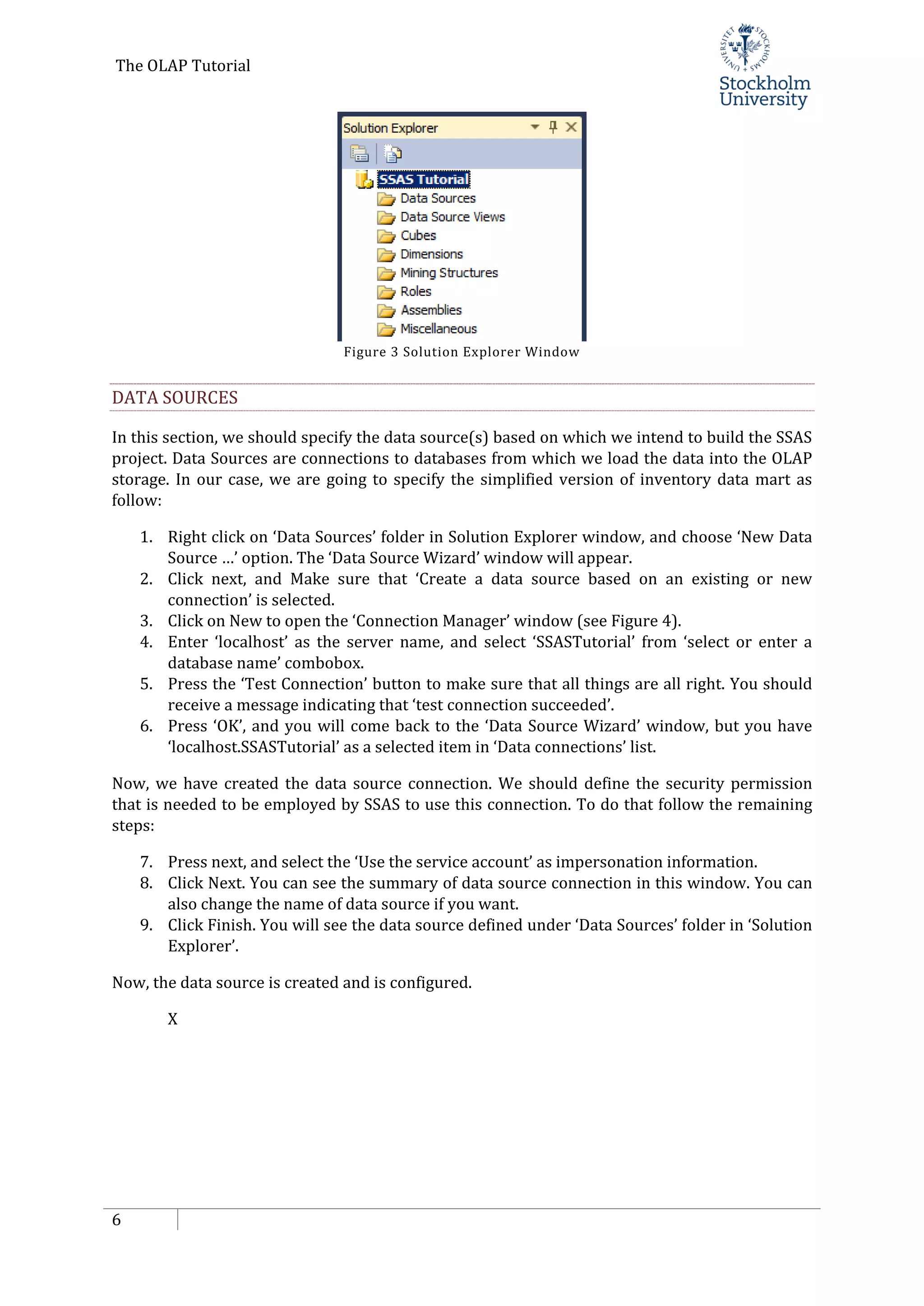 The OLAP Tutorial
6
Figure 3 Solution Explorer Window
DATA SOURCES
In this section, we should specify the data source(s) based on which we intend to build the SSAS
project. Data Sources are connections to databases from which we load the data into the OLAP
storage. In our case, we are going to specify the simplified version of inventory data mart as
follow:
1. Right click on ‘Data Sources’ folder in Solution Explorer window, and choose ‘New Data
Source …’ option. The ‘Data Source Wizard’ window will appear.
2. Click next, and Make sure that ‘Create a data source based on an existing or new
connection’ is selected.
3. Click on New to open the ‘Connection Manager’ window (see Figure 4).
4. Enter ‘localhost’ as the server name, and select ‘SSASTutorial’ from ‘select or enter a
database name’ combobox.
5. Press the ‘Test Connection’ button to make sure that all things are all right. You should
receive a message indicating that ‘test connection succeeded’.
6. Press ‘OK’, and you will come back to the ‘Data Source Wizard’ window, but you have
‘localhost.SSASTutorial’ as a selected item in ‘Data connections’ list.
Now, we have created the data source connection. We should define the security permission
that is needed to be employed by SSAS to use this connection. To do that follow the remaining
steps:
7. Press next, and select the ‘Use the service account’ as impersonation information.
8. Click Next. You can see the summary of data source connection in this window. You can
also change the name of data source if you want.
9. Click Finish. You will see the data source defined under ‘Data Sources’ folder in ‘Solution
Explorer’.
Now, the data source is created and is configured.
X
 