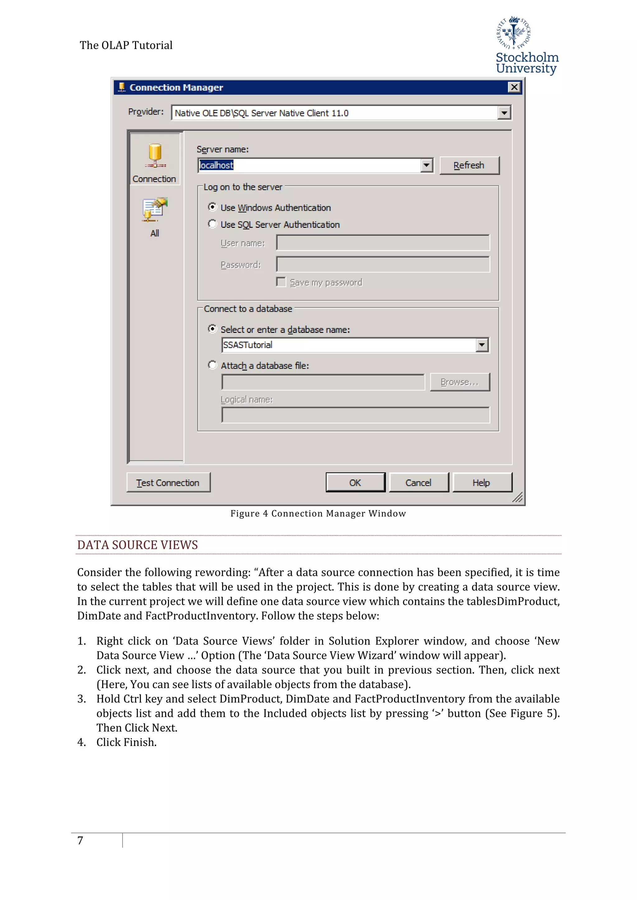 The OLAP Tutorial
7
Figure 4 Connection Manager Window
DATA SOURCE VIEWS
Consider the following rewording: “After a data source connection has been specified, it is time
to select the tables that will be used in the project. This is done by creating a data source view.
In the current project we will define one data source view which contains the tablesDimProduct,
DimDate and FactProductInventory. Follow the steps below:
1. Right click on ‘Data Source Views’ folder in Solution Explorer window, and choose ‘New
Data Source View …’ Option (The ‘Data Source View Wizard’ window will appear).
2. Click next, and choose the data source that you built in previous section. Then, click next
(Here, You can see lists of available objects from the database).
3. Hold Ctrl key and select DimProduct, DimDate and FactProductInventory from the available
objects list and add them to the Included objects list by pressing ‘>’ button (See Figure 5).
Then Click Next.
4. Click Finish.
 