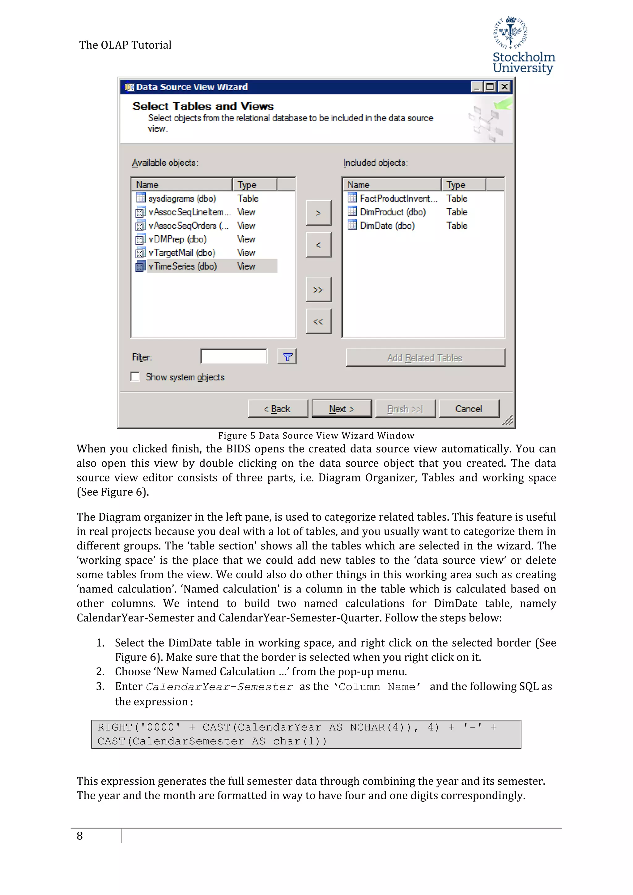 The OLAP Tutorial
8
Figure 5 Data Source View Wizard Window
When you clicked finish, the BIDS opens the created data source view automatically. You can
also open this view by double clicking on the data source object that you created. The data
source view editor consists of three parts, i.e. Diagram Organizer, Tables and working space
(See Figure 6).
The Diagram organizer in the left pane, is used to categorize related tables. This feature is useful
in real projects because you deal with a lot of tables, and you usually want to categorize them in
different groups. The ‘table section’ shows all the tables which are selected in the wizard. The
‘working space’ is the place that we could add new tables to the ‘data source view’ or delete
some tables from the view. We could also do other things in this working area such as creating
‘named calculation’. ‘Named calculation’ is a column in the table which is calculated based on
other columns. We intend to build two named calculations for DimDate table, namely
CalendarYear-Semester and CalendarYear-Semester-Quarter. Follow the steps below:
1. Select the DimDate table in working space, and right click on the selected border (See
Figure 6). Make sure that the border is selected when you right click on it.
2. Choose ‘New Named Calculation …’ from the pop-up menu.
3. Enter CalendarYear-Semester as the ‘Column Name’ and the following SQL as
the expression:
RIGHT('0000' + CAST(CalendarYear AS NCHAR(4)), 4) + '-' +
CAST(CalendarSemester AS char(1))
This expression generates the full semester data through combining the year and its semester.
The year and the month are formatted in way to have four and one digits correspondingly.
 