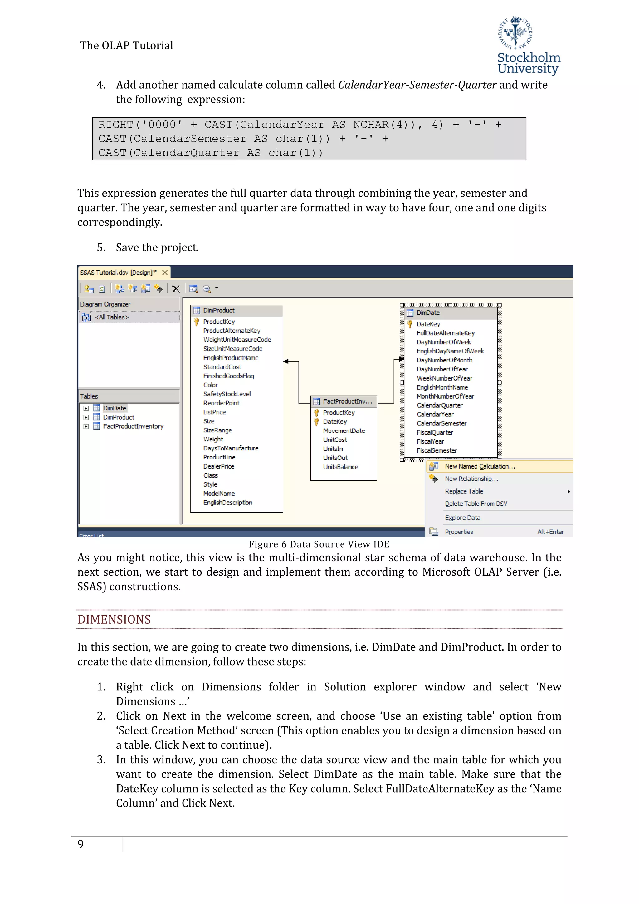 The OLAP Tutorial
9
4. Add another named calculate column called CalendarYear-Semester-Quarter and write
the following expression:
RIGHT('0000' + CAST(CalendarYear AS NCHAR(4)), 4) + '-' +
CAST(CalendarSemester AS char(1)) + '-' +
CAST(CalendarQuarter AS char(1))
This expression generates the full quarter data through combining the year, semester and
quarter. The year, semester and quarter are formatted in way to have four, one and one digits
correspondingly.
5. Save the project.
Figure 6 Data Source View IDE
As you might notice, this view is the multi-dimensional star schema of data warehouse. In the
next section, we start to design and implement them according to Microsoft OLAP Server (i.e.
SSAS) constructions.
DIMENSIONS
In this section, we are going to create two dimensions, i.e. DimDate and DimProduct. In order to
create the date dimension, follow these steps:
1. Right click on Dimensions folder in Solution explorer window and select ‘New
Dimensions …’
2. Click on Next in the welcome screen, and choose ‘Use an existing table’ option from
‘Select Creation Method’ screen (This option enables you to design a dimension based on
a table. Click Next to continue).
3. In this window, you can choose the data source view and the main table for which you
want to create the dimension. Select DimDate as the main table. Make sure that the
DateKey column is selected as the Key column. Select FullDateAlternateKey as the ‘Name
Column’ and Click Next.
 
