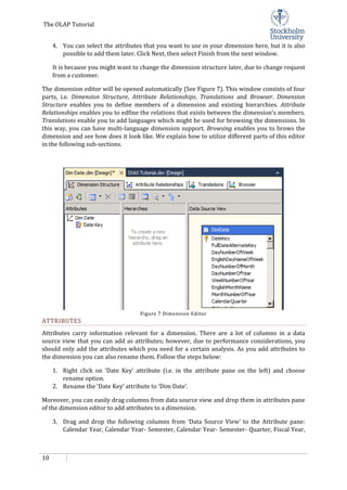 The OLAP Tutorial
10
4. You can select the attributes that you want to use in your dimension here, but it is also
possible to add them later. Click Next, then select Finish from the next window.
It is because you might want to change the dimension structure later, due to change request
from a customer.
The dimension editor will be opened automatically (See Figure 7). This window consists of four
parts, i.e. Dimension Structure, Attribute Relationships, Translations and Browser. Dimension
Structure enables you to define members of a dimension and existing hierarchies. Attribute
Relationships enables you to edfine the relations that exists between the dimension’s members.
Translations enable you to add languages which might be used for browsing the dimensions. In
this way, you can have multi-language dimension support. Browsing enables you to brows the
dimension and see how does it look like. We explain how to utilize different parts of this editor
in the following sub-sections.
Figure 7 Dimension Editor
ATTRIBUTES
Attributes carry information relevant for a dimension. There are a lot of columns in a data
source view that you can add as attributes; however, due to performance considerations, you
should only add the attributes which you need for a certain analysis. As you add attributes to
the dimension you can also rename them. Follow the steps below:
1. Right click on ‘Date Key’ attribute (i.e. in the attribute pane on the left) and choose
rename option.
2. Rename the ‘Date Key’ attribute to ‘Dim Date’.
Moreover, you can easily drag columns from data source view and drop them in attributes pane
of the dimension editor to add attributes to a dimension.
3. Drag and drop the following columns from ‘Data Source View’ to the Attribute pane:
Calendar Year, Calendar Year- Semester, Calendar Year- Semester- Quarter, Fiscal Year,
 