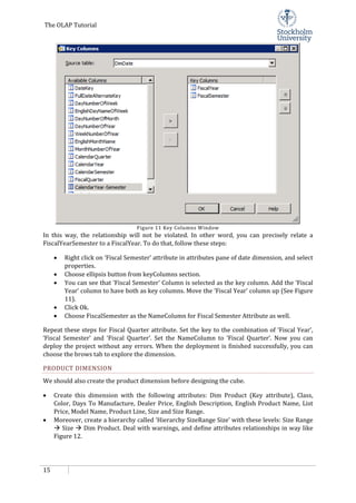 The OLAP Tutorial
15
Figure 11 Key Columns Window
In this way, the relationship will not be violated. In other word, you can precisely relate a
FiscalYearSemester to a FiscalYear. To do that, follow these steps:
• Right click on ‘Fiscal Semester’ attribute in attributes pane of date dimension, and select
properties.
• Choose ellipsis button from keyColumns section.
• You can see that ‘Fiscal Semester’ Column is selected as the key column. Add the ‘Fiscal
Year’ column to have both as key columns. Move the ‘Fiscal Year’ column up (See Figure
11).
• Click Ok.
• Choose FiscalSemester as the NameColumn for Fiscal Semester Attribute as well.
Repeat these steps for Fiscal Quarter attribute. Set the key to the combination of ‘Fiscal Year’,
‘Fiscal Semester’ and ‘Fiscal Quarter’. Set the NameColumn to ‘Fiscal Quarter’. Now you can
deploy the project without any errors. When the deployment is finished successfully, you can
choose the brows tab to explore the dimension.
PRODUCT DIMENSION
We should also create the product dimension before designing the cube.
• Create this dimension with the following attributes: Dim Product (Key attribute), Class,
Color, Days To Manufacture, Dealer Price, English Description, English Product Name, List
Price, Model Name, Product Line, Size and Size Range.
• Moreover, create a hierarchy called ‘Hierarchy SizeRange Size’ with these levels: Size Range
 Size  Dim Product. Deal with warnings, and define attributes relationships in way like
Figure 12.
 