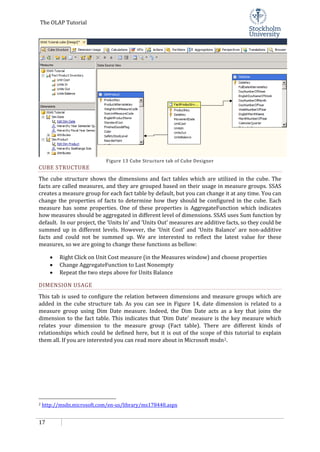 The OLAP Tutorial
17
Figure 13 Cube Structure tab of Cube Designer
CUBE STRUCTURE
The cube structure shows the dimensions and fact tables which are utilized in the cube. The
facts are called measures, and they are grouped based on their usage in measure groups. SSAS
creates a measure group for each fact table by default, but you can change it at any time. You can
change the properties of facts to determine how they should be configured in the cube. Each
measure has some properties. One of these properties is AggregateFunction which indicates
how measures should be aggregated in different level of dimensions. SSAS uses Sum function by
default. In our project, the ‘Units In’ and ‘Units Out’ measures are additive facts, so they could be
summed up in different levels. However, the ‘Unit Cost’ and ‘Units Balance’ are non-additive
facts and could not be summed up. We are interested to reflect the latest value for these
measures, so we are going to change these functions as bellow:
• Right Click on Unit Cost measure (in the Measures window) and choose properties
• Change AggregateFunction to Last Nonempty
• Repeat the two steps above for Units Balance
DIMENSION USAGE
This tab is used to configure the relation between dimensions and measure groups which are
added in the cube structure tab. As you can see in Figure 14, date dimension is related to a
measure group using Dim Date measure. Indeed, the Dim Date acts as a key that joins the
dimension to the fact table. This indicates that ‘Dim Date’ measure is the key measure which
relates your dimension to the measure group (Fact table). There are different kinds of
relationships which could be defined here, but it is out of the scope of this tutorial to explain
them all. If you are interested you can read more about in Microsoft msdn2
2
.
http://msdn.microsoft.com/en-us/library/ms178448.aspx
 