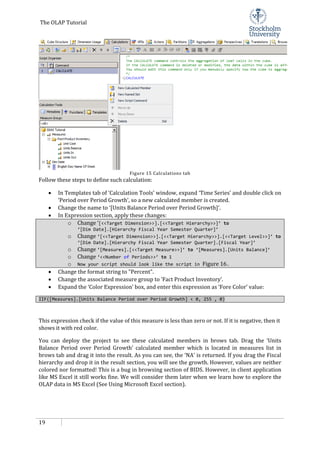 The OLAP Tutorial
19
Figure 15 Calculations tab
Follow these steps to define such calculation:
• In Templates tab of ‘Calculation Tools’ window, expand ‘Time Series’ and double click on
‘Period over Period Growth’, so a new calculated member is created.
• Change the name to ‘[Units Balance Period over Period Growth]’.
• In Expression section, apply these changes:
o Change ‘[<<Target Dimension>>].[<<Target Hierarchy>>]’ to
‘[Dim Date].[Hierarchy Fiscal Year Semester Quarter]’
o Change ‘[<<Target Dimension>>].[<<Target Hierarchy>>].[<<Target Level>>]’ to
‘[Dim Date].[Hierarchy Fiscal Year Semester Quarter].[Fiscal Year]’
o Change ‘[Measures].[<<Target Measure>>]’ to ‘[Measures].[Units Balance]’
o Change ‘<<Number of Periods>>’ to 1
o Now your script should look like the script in Figure 16.
• Change the format string to "Percent".
• Change the associated measure group to ‘Fact Product Inventory’.
• Expand the ‘Color Expression’ box, and enter this expression as ‘Fore Color’ value:
IIF([Measures].[Units Balance Period over Period Growth] < 0, 255 , 0)
This expression check if the value of this measure is less than zero or not. If it is negative, then it
shows it with red color.
You can deploy the project to see these calculated members in brows tab. Drag the ‘Units
Balance Period over Period Growth’ calculated member which is located in measures list in
brows tab and drag it into the result. As you can see, the ‘NA’ is returned. If you drag the Fiscal
hierarchy and drop it in the result section, you will see the growth. However, values are neither
colored nor formatted! This is a bug in browsing section of BIDS. However, in client application
like MS Excel it still works fine. We will consider them later when we learn how to explore the
OLAP data in MS Excel (See Using Microsoft Excel section).
 
