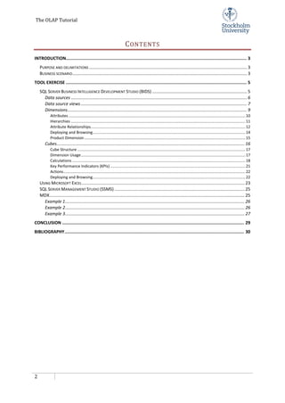 The OLAP Tutorial
2
CONTENTS
INTRODUCTION............................................................................................................................................ 3
PURPOSE AND DELIMITATIONS ................................................................................................................................... 3
BUSINESS SCENARIO................................................................................................................................................. 3
TOOL EXERCISE ............................................................................................................................................ 5
SQL SERVER BUSINESS INTELLIGENCE DEVELOPMENT STUDIO (BIDS) ............................................................................... 5
Data sources .................................................................................................................................................. 6
Data source views.......................................................................................................................................... 7
Dimensions..................................................................................................................................................... 9
Attributes ..................................................................................................................................................................10
Hierarchies ................................................................................................................................................................11
Attribute Relationships..............................................................................................................................................12
Deploying and Browsing............................................................................................................................................14
Product Dimension....................................................................................................................................................15
Cubes............................................................................................................................................................ 16
Cube Structure ..........................................................................................................................................................17
Dimension Usage.......................................................................................................................................................17
Calculations...............................................................................................................................................................18
Key Performance Indicators (KPIs) ............................................................................................................................21
Actions.......................................................................................................................................................................22
Deploying and Browsing............................................................................................................................................22
USING MICROSOFT EXCEL....................................................................................................................................... 23
SQL SERVER MANAGEMENT STUDIO (SSMS) ............................................................................................................ 25
MDX.................................................................................................................................................................. 25
Example 1..................................................................................................................................................... 26
Example 2..................................................................................................................................................... 26
Example 3..................................................................................................................................................... 27
CONCLUSION ............................................................................................................................................. 29
BIBLIOGRAPHY........................................................................................................................................... 30
 