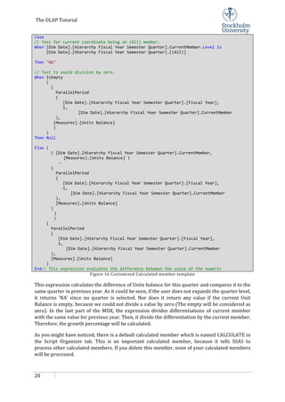 The OLAP Tutorial
20
Case
// Test for current coordinate being on (All) member.
When [Dim Date].[Hierarchy Fiscal Year Semester Quarter].CurrentMember.Level Is
[Dim Date].[Hierarchy Fiscal Year Semester Quarter].[(All)]
Then "NA"
// Test to avoid division by zero.
When IsEmpty
(
(
ParallelPeriod
(
[Dim Date].[Hierarchy Fiscal Year Semester Quarter].[Fiscal Year],
1,
[Dim Date].[Hierarchy Fiscal Year Semester Quarter].CurrentMember
),
[Measures].[Units Balance]
)
)
Then Null
Else (
( [Dim Date].[Hierarchy Fiscal Year Semester Quarter].CurrentMember,
[Measures].[Units Balance] )
-
(
ParallelPeriod
(
[Dim Date].[Hierarchy Fiscal Year Semester Quarter].[Fiscal Year],
1,
[Dim Date].[Hierarchy Fiscal Year Semester Quarter].CurrentMember
),
[Measures].[Units Balance]
)
)
/
(
ParallelPeriod
(
[Dim Date].[Hierarchy Fiscal Year Semester Quarter].[Fiscal Year],
1,
[Dim Date].[Hierarchy Fiscal Year Semester Quarter].CurrentMember
),
[Measures].[Units Balance]
)
End// This expression evaluates the difference between the value of the numeric
Figure 16 Customized Calculated member template
This expression calculates the difference of Units balance for this quarter and compares it to the
same quarter in previous year. As it could be seen, if the user does not expands the quarter level,
it returns ‘NA’ since no quarter is selected. Nor does it return any value if the current Unit
Balance is empty, because we could not divide a value by zero (The empty will be considered as
zero). In the last part of the MDX, the expression divides differentiations of current member
with the same value for previous year. Then, it divide the differentiation by the current member.
Therefore, the growth percentage will be calculated.
As you might have noticed, there is a default calculated member which is named CALCULATE in
the Script Organizer tab. This is an important calculated member, because it tells SSAS to
process other calculated members. If you delete this member, none of your calculated members
will be processed.
 