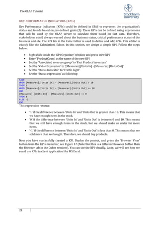 The OLAP Tutorial
21
KEY PERFORMANCE INDICATORS (KPIs)
Key Performance Indicators (KPIs) could be defined in SSAS to represent the organization’s
status and trends based on pre-defined goals (2). These KPIs can be defined using expressions
that will be used by the OLAP server to calculate them based on fact data. Therefore,
stakeholders could always warned about the business status, critical performance status of the
business and etc. The KPI tab in the Cube Editor is used to define and edit KPIs. This editor is
exactly like the Calculations Editor. In this section, we design a simple KPI. Follow the steps
below:
• Right click inside the ‘KPI Organizer’ window and press ‘new KPI’
• Enter ‘ProductCount’ as the name of the new KPI
• Set the ‘Associated measure group’ to ‘Fact Product Inventory’
• Set the ‘Value Expression’ to ‘[Measures].[Units In] - [Measures].[Units Out]’
• Set the ‘Status Indicator’ to ‘Traffic Light’
• Set the ‘Status expression’ as following:
CASE
WHEN [Measures].[Units In] - [Measures].[Units Out] > 10
THEN 1
WHEN [Measures].[Units In] - [Measures].[Units Out] <= 10
AND
[Measures].[Units In] - [Measures].[Units Out] >= 0
THEN 0
ELSE -1
END
This expression returns:
• ‘1’ if the difference between ‘Units In’ and ‘Units Out’ is greater than 10. This means that
we have enough items in the stock.
• ‘0’ if the difference between ‘Units In’ and ‘Units Out’ is between 0 and 10. This means
that we still have enough items in the stock, but we should make an order for more
items.
• ‘-1’ if the difference between ‘Units In’ and ‘Units Out’ is less than 0. This means that we
sold more than we bought. Therefore, we should buy products.
Now you have successfully created a KPI. Deploy the project, and press the ‘Browser View’
button from the KPIs menu bar, see Figure 17 (Note that this is a different Browser button than
the Browser tab in the Cubes window). You can see the KPI visually. Later, we will see how we
could use KPIs in client application like MS Excel.
 