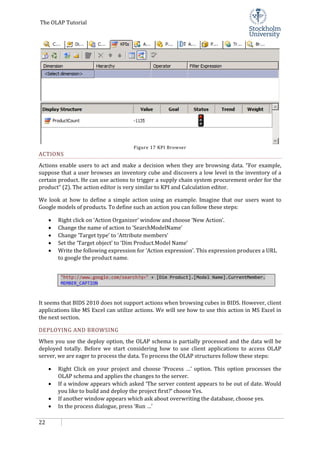 The OLAP Tutorial
22
Figure 17 KPI Browser
ACTIONS
Actions enable users to act and make a decision when they are browsing data. “For example,
suppose that a user browses an inventory cube and discovers a low level in the inventory of a
certain product. He can use actions to trigger a supply chain system procurement order for the
product” (2). The action editor is very similar to KPI and Calculation editor.
We look at how to define a simple action using an example. Imagine that our users want to
Google models of products. To define such an action you can follow these steps:
• Right click on ‘Action Organizer’ window and choose ‘New Action’.
• Change the name of action to ‘SearchModelName’
• Change ‘Target type’ to ‘Attribute members’
• Set the ‘Target object’ to ‘Dim Product.Model Name’
• Write the following expression for ‘Action expression’. This expression produces a URL
to google the product name.
"http://www.google.com/search?q=" + [Dim Product].[Model Name].CurrentMember.
MEMBER_CAPTION
It seems that BIDS 2010 does not support actions when browsing cubes in BIDS. However, client
applications like MS Excel can utilize actions. We will see how to use this action in MS Excel in
the next section.
DEPLOYING AND BROWSING
When you use the deploy option, the OLAP schema is partially processed and the data will be
deployed totally. Before we start considering how to use client applications to access OLAP
server, we are eager to process the data. To process the OLAP structures follow these steps:
• Right Click on your project and choose ‘Process …’ option. This option processes the
OLAP schema and applies the changes to the server.
• If a window appears which asked ‘The server content appears to be out of date. Would
you like to build and deploy the project first?’ choose Yes.
• If another window appears which ask about overwriting the database, choose yes.
• In the process dialogue, press ‘Run …’
 