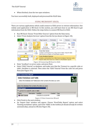 The OLAP Tutorial
23
• When finished, close the two open windows.
You have successfully built, deployed and processed the OLAP data.
USING MICROSOFT EXCEL
There are various applications which could connect to SSAS server to retrieve information. One
widely used application is MS Excel. In this section, you will learn how to use MS Excel to get
information from the SSAS. Follow the steps below to connect MS Excel to SSAS:
• Run MS Excel. Choose ‘From Other Sources’ option from the Data menu.
• Select ‘From Analysis Services’ option from the list (as shown in Figure 18).
Figure 18 Connecting MS Excel to SSAS
• Enter ‘localhost’ as server name, and press Next.
• Select ‘SSAS Tutorial’ as database, and make sure that the ‘Connect to a specific cube or
table’ checkbox is selected. Then select the ‘SSAS Tutorial’ from the cube list and press
Next (See Figure 19 ).
Figure 19 Data Connection Wizard
• Click Finish in the next window.
• An ‘Import Date’ window will appear. Choose ‘PivotTable Report’ option and select
‘Existing worksheet’ option, and write =$A$1 in the textbox (It should already be written
automatically), and press OK (See Figure 20).
 
