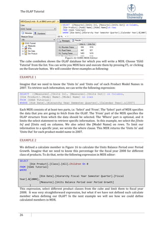 The OLAP Tutorial
26
Figure 22 SSMS MDX Editor
The cube combobox shows the OLAP database for which you will write a MDX. Choose ‘SSAS
Tutorial’ from the list. You can write you MDX here and execute them by pressing F5, or clicking
on the Execute button. We will consider three examples as following:
EXAMPLE 1
Imagine that we need to know the ‘Units In’ and ‘Units out’ of each Product Model Names in
2007. To retrieve such information, we can write the following expression:
SELECT {[Measures].[Units In], [Measures].[Units Out]} on Columns,
[Dim Product].[Model Name].[Model Name] on rows
FROM [SSAS Tutorial]
WHERE [Dim Date].[Hierarchy Year Semester Quarter].[Calendar Year].&[2007]
Each MDX consists of at least two parts, i.e. ‘Select’ and ‘From’. The ‘Select’ part of MDX specifies
the data that you are going to fetch from the OLAP. The ‘From’ part of the MDX specifies the
OLAP structure from which the data should be selected. The ‘Where’ part is optional, and it
limits the select statement to retrieve specific information. In this example, we select the [Units
In] and [Units out] on columns. We also select the [Model Name] on rows. To limit our
information to a specific year, we wrote the where clause. This MDX returns the ‘Units In’ and
‘Units Out’ for each product model name in 2007.
EXAMPLE 2
We defined a calculate member in Figure 16 to calculate the Units Balance Period over Period
Growth. Imagine that we need to know this percentage for the fiscal year 2008 for different
class of products. To do that, write the following expression in MDX editor:
SELECT
[Dim Product].[Class].[All].Children On 0
FROM [SSAS Tutorial]
WHERE
(
[Dim Date].[Hierarchy Fiscal Year Semester Quarter].[Fiscal
Year].&[2008],
[Measures].[Units Balance Period over Period Growth]
)
This expression, select different product classes from the cube and limit them to fiscal year
2008. It was very straightforward expression, but what if we have not defined such calculate
member when defining our OLAP? In the next example we will see how we could define
calculated members in MDX.
 